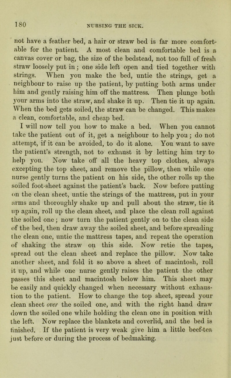 not have a feather bed, a hair or straw bed is far more comfort- able for the patient. A most clean and comfortable bed is a canvas cover or bag, the size of the bedstead, not too full of fresh straw loosely put in; one side left open and tied together with strings. When you make the bed, untie the strings, get a neighbour to raise up the patient, by putting both arms under him and gently raising him off the mattress. Then plunge both your arms into the straw, and shake it up. Then tie it up again. When the bed gets soiled, the straw can be changed. This makes a clean, comfortable, and cheap bed. I will now tell you how to make a bed. When you cannot take the patient out of it, get a neighbour to help you; do not attempt, if it can be avoided, to do it alone. You want to save the patient’s strength, not to exhaust it by letting him try to help you. Now take off all the heavy top clothes, always excepting the top sheet, and remove the pillow, then while one nurse gently turns the patient on his side, the other rolls up the soiled foot-sheet against the patient’s back. Now before putting on the clean sheet, untie the strings of the mattress, put in your arms and thoroughly shake up and pull about the straw, tie it up again, roll up the clean sheet, and place the clean roll against the soiled one; now turn the patient gently on to the clean side of the bed, then draw away the soiled sheet, and before spreading the clean one, untie the mattress tapes, and repeat the operation of shaking the straw on this side. Now retie the tapes, spread out the clean sheet and replace the pillow. Now take another sheet, and fold it so above a sheet of macintosh, roll it up, and while one nurse gently raises the patient the other passes this sheet and macintosh below him. This sheet may be easily and quickly changed when necessary without exhaus- tion to the patient. How to change the top sheet, spread your clean sheet over the soiled one, and with the right hand draw down the soiled one while holding the clean one in position with the left. Now replace the blankets and coverlid, and the bed is finished. If the patient is very weak give him a little beef-tea just before or during the process of bedmaking.