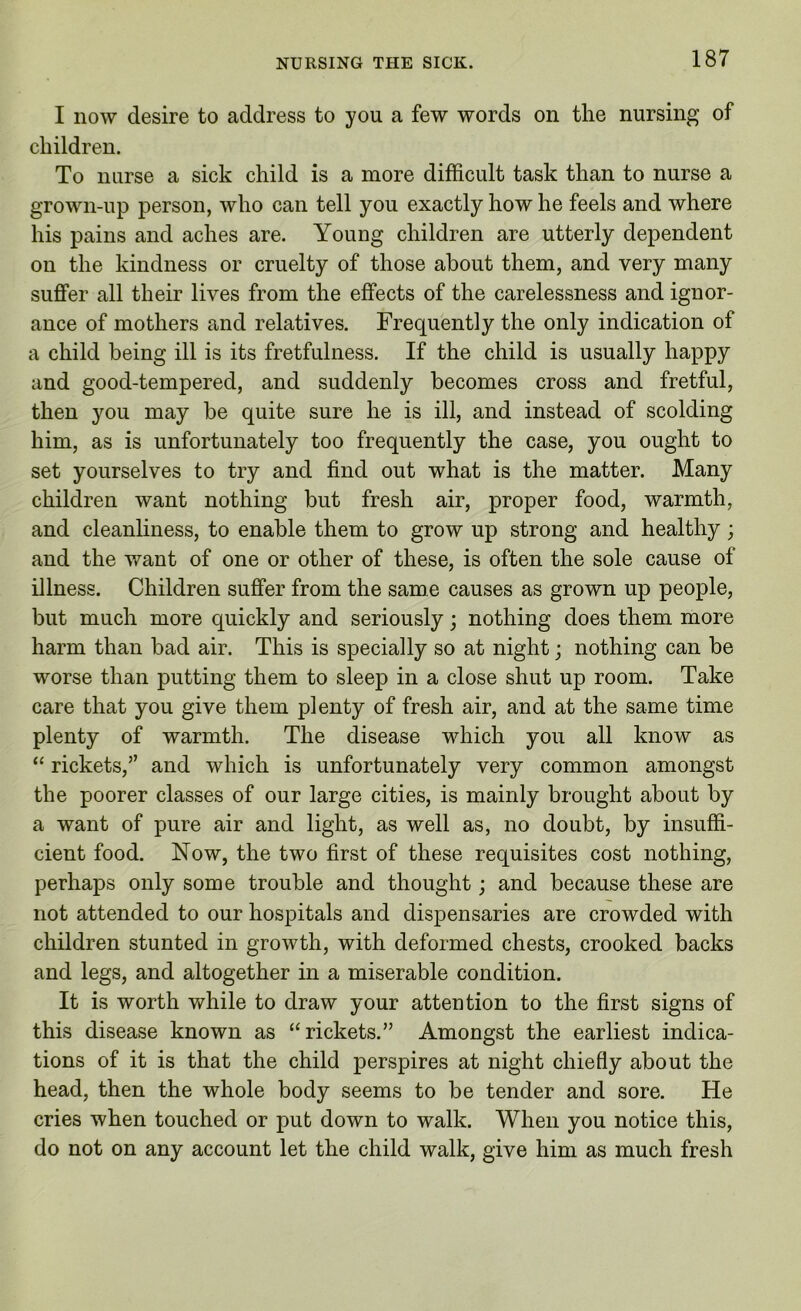 I now desire to address to you a few words on the nursing of children. To nurse a sick child is a more difficult task than to nurse a grown-up person, who can tell you exactly how he feels and where his pains and aches are. Young children are utterly dependent on the kindness or cruelty of those about them, and very many suffer all their lives from the effects of the carelessness and ignor- ance of mothers and relatives. Frequently the only indication of a child being ill is its fretfulness. If the child is usually happy and good-tempered, and suddenly becomes cross and fretful, then you may be quite sure he is ill, and instead of scolding him, as is unfortunately too frequently the case, you ought to set yourselves to try and find out what is the matter. Many children want nothing but fresh air, proper food, warmth, and cleanliness, to enable them to grow up strong and healthy; and the want of one or other of these, is often the sole cause of illness. Children suffer from the same causes as grown up people, but much more quickly and seriously; nothing does them more harm than bad air. This is specially so at night; nothing can be worse than putting them to sleep in a close shut up room. Take care that you give them plenty of fresh air, and at the same time plenty of warmth. The disease which you all know as “ rickets,” and which is unfortunately very common amongst the poorer classes of our large cities, is mainly brought about by a want of pure air and light, as well as, no doubt, by insuffi- cient food. Now, the two first of these requisites cost nothing, perhaps only some trouble and thought; and because these are not attended to our hospitals and dispensaries are crowded with children stunted in growth, with deformed chests, crooked backs and legs, and altogether in a miserable condition. It is worth while to draw your attention to the first signs of this disease known as “rickets.” Amongst the earliest indica- tions of it is that the child perspires at night chiefly about the head, then the whole body seems to be tender and sore. He cries when touched or put down to walk. When you notice this, do not on any account let the child walk, give him as much fresh