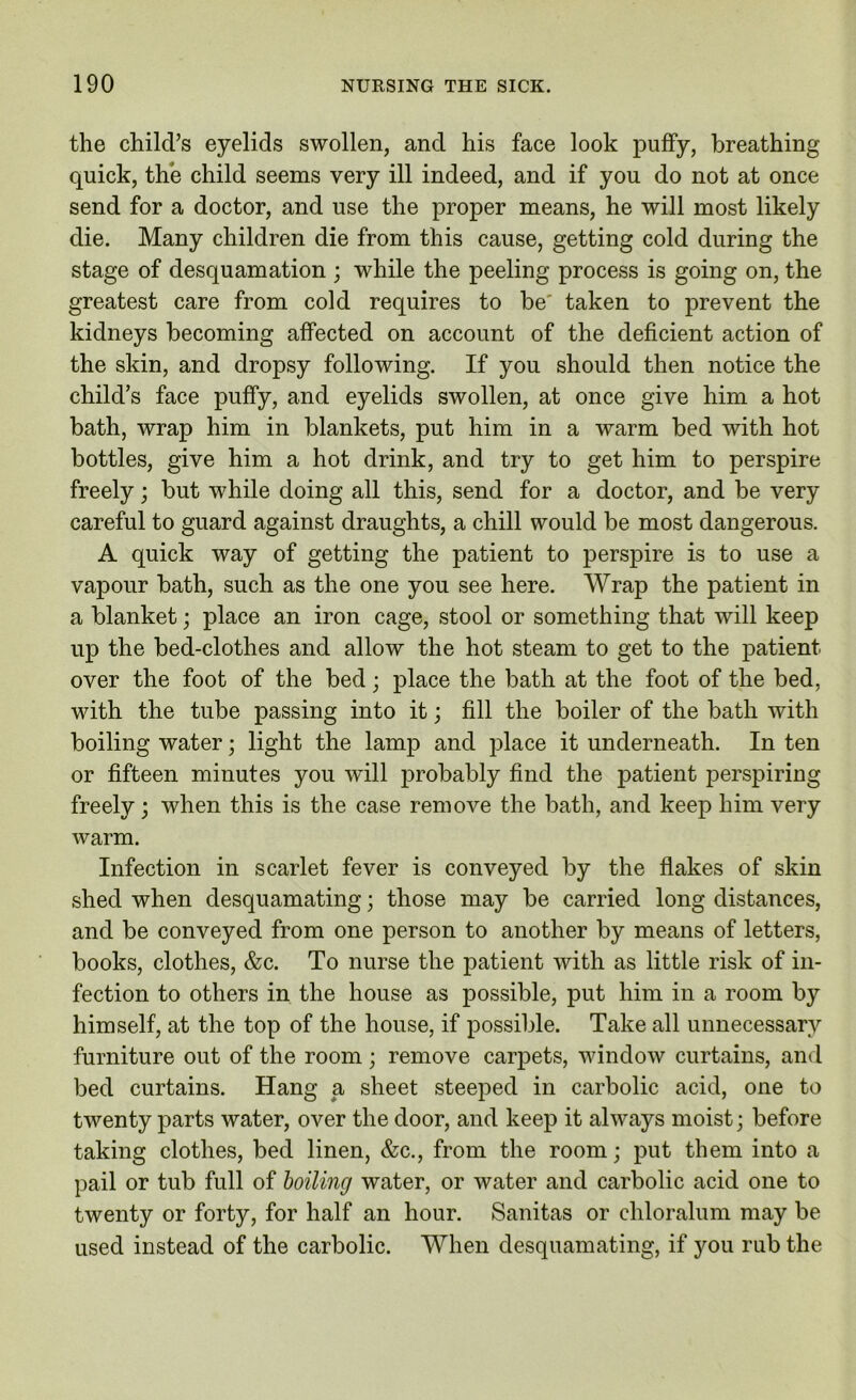 the child’s eyelids swollen, and his face look puffy, breathing quick, the child seems very ill indeed, and if you do not at once send for a doctor, and use the proper means, he will most likely die. Many children die from this cause, getting cold during the stage of desquamation ; while the peeling process is going on, the greatest care from cold requires to be' taken to prevent the kidneys becoming affected on account of the deficient action of the skin, and dropsy following. If you should then notice the child’s face puffy, and eyelids swollen, at once give him a hot bath, wrap him in blankets, put him in a warm bed with hot bottles, give him a hot drink, and try to get him to perspire freely; but while doing all this, send for a doctor, and be very careful to guard against draughts, a chill would be most dangerous. A quick way of getting the patient to perspire is to use a vapour bath, such as the one you see here. Wrap the patient in a blanket; place an iron cage, stool or something that will keep up the bed-clothes and allow the hot steam to get to the patient over the foot of the bed; place the bath at the foot of the bed, with the tube passing into it; fill the boiler of the bath with boiling water; light the lamp and place it underneath. In ten or fifteen minutes you will probably find the patient perspiring freely; when this is the case remove the bath, and keep him very warm. Infection in scarlet fever is conveyed by the flakes of skin shed when desquamating; those may be carried long distances, and be conveyed from one person to another by means of letters, books, clothes, &c. To nurse the patient with as little risk of in- fection to others in the house as possible, put him in a room by himself, at the top of the house, if possible. Take all unnecessary furniture out of the room; remove carpets, window curtains, and bed curtains. Hang a sheet steeped in carbolic acid, one to twenty parts water, over the door, and keep it always moist; before taking clothes, bed linen, &c., from the room; put them into a pail or tub full of boiling water, or water and carbolic acid one to twenty or forty, for half an hour. Sanitas or ehloralum may be used instead of the carbolic. When desquamating, if you rub the