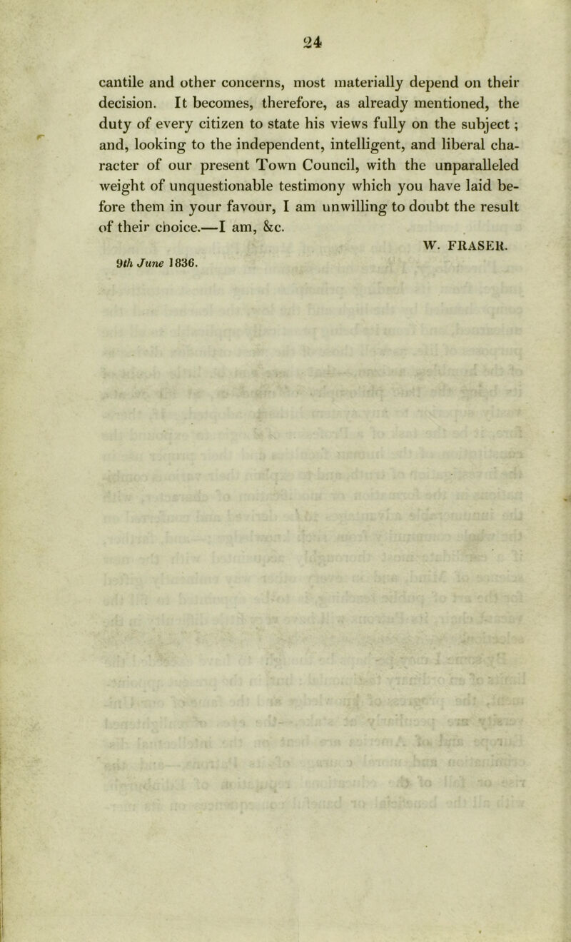 cantile and other concerns, most materially depend on their decision. It becomes, therefore, as already mentioned, the duty of every citizen to state his views fully on the subject; and, looking to the independent, intelligent, and liberal cha- racter of our present Town Council, with the unparalleled weight of unquestionable testimony which you have laid be- fore them in your favour, I am unwilling to doubt the result of their choice.—I am, &c. W. Fit AS Eli. 9/A June 1836.