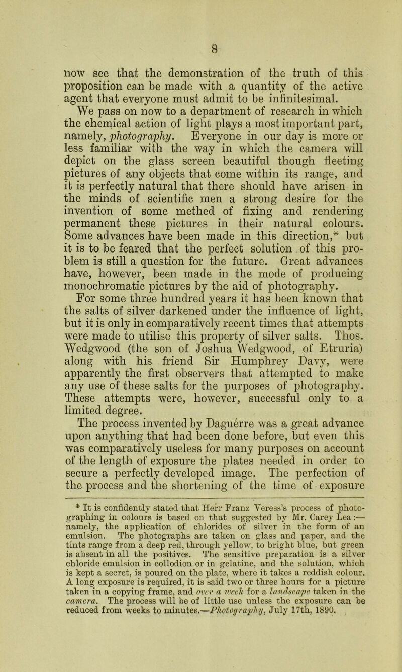 9 now see that the demonstration of the truth of this proposition can be made with a quantity of the active agent that everyone must admit to be infinitesimal. We pass on now to a department of research in which the chemical action of light plays a most important part, namely, photography. Everyone in our day is more or less familiar with the way in which the camera will depict on the glass screen beautiful though fleeting pictures of any objects that come within its range, and it is perfectly natural that there should have arisen in the minds of scientific men a strong desire for the invention of some methed of fixing and rendering permanent these pictures in their natural colours. Some advances have been made in this direction,* but it is to be feared that the perfect solution of this pro- blem is still a question for the future. Great advances have, however, been made in the mode of producing monochromatic pictures by the aid of photography. For some three hundred years it has been known that the salts of silver darkened under the influence of light, but it is only in comparatively recent times that attempts were made to utilise this property of silver salts. Thos. Wedgwood (the son of Joshua Wedgwood, of Etruria) along with his friend Sir Humphrey Davy, were apparently the first observers that attempted to make any use of these salts for the purposes of photography. These attempts were, however, successful only to a limited degree. The process invented by Daguerre was a great advance upon anything that had been done before, but even this was comparatively useless for many purposes on account of the length of exposure the plates needed in order to secure a perfectly developed image. The perfection of the process and the shortening of the time of exposure * It is confidently stated that Herr Franz Veress’s process of photo- graphing in colours is based on that suggested by Mr. Carey Lea:— namely, the application of chlorides of silver in the form of an emulsion. The photographs are taken on glass and paper, and the tints range from a deep red, through yellow, to bright blue, but green is absent in all the positives. The sensitive preparation is a silver chloride emulsion in collodion or in gelatine, and the solution, which is kept a secret, is poured on the plate, where it takes a reddish colour. A long exposure is required, it is said two or three hours for a picture taken in a copying frame, and over a week for a landscape taken in the camera. The process will be of little use unless the exposure can be reduced from weeks to minutes.—Photograjjlii/, July 17tli, 1890.
