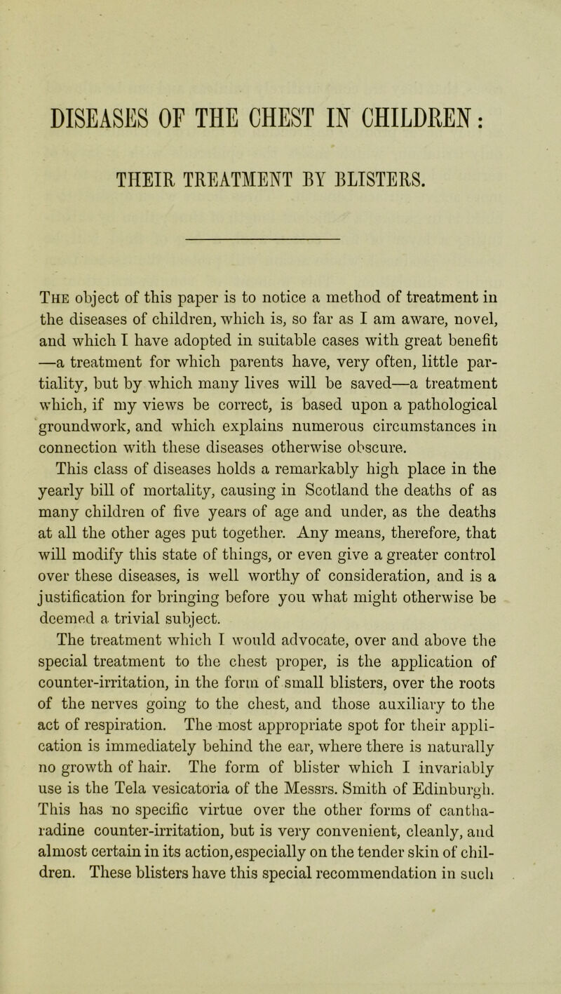THEIR TREATMENT BY BLISTERS. The object of this paper is to notice a method of treatment in the diseases of children, which is, so far as I am aware, novel, and which I have adopted in suitable cases with great benefit —a treatment for which parents have, very often, little par- tiality, but by which many lives will be saved—a treatment which, if my views be correct, is based upon a pathological groundwork, and which explains numerous circumstances in connection with these diseases otherwise obscure. This class of diseases holds a remarkably high place in the yearly bill of mortality, causing in Scotland the deaths of as many children of five years of age and under, as the deaths at all the other ages put together. Any means, therefore, that will modify this state of things, or even give a greater control over these diseases, is well worthy of consideration, and is a justification for bringing before you what might otherwise be deemed a trivial subject. The treatment which I would advocate, over and above the special treatment to the chest proper, is the application of counter-irritation, in the form of small blisters, over the roots of the nerves going to the chest, and those auxiliary to the act of respiration. The most appropriate spot for their appli- cation is immediately behind the ear, where there is naturally no growth of hair. The form of blister which I invariably use is the Tela vesicatoria of the Messrs. Smith of Edinburgh. This has no specific virtue over the other forms of cantha- radine counter-irritation, but is very convenient, cleanly, and almost certain in its action,especially on the tender skin of chil- dren. These blisters have this special recommendation in such