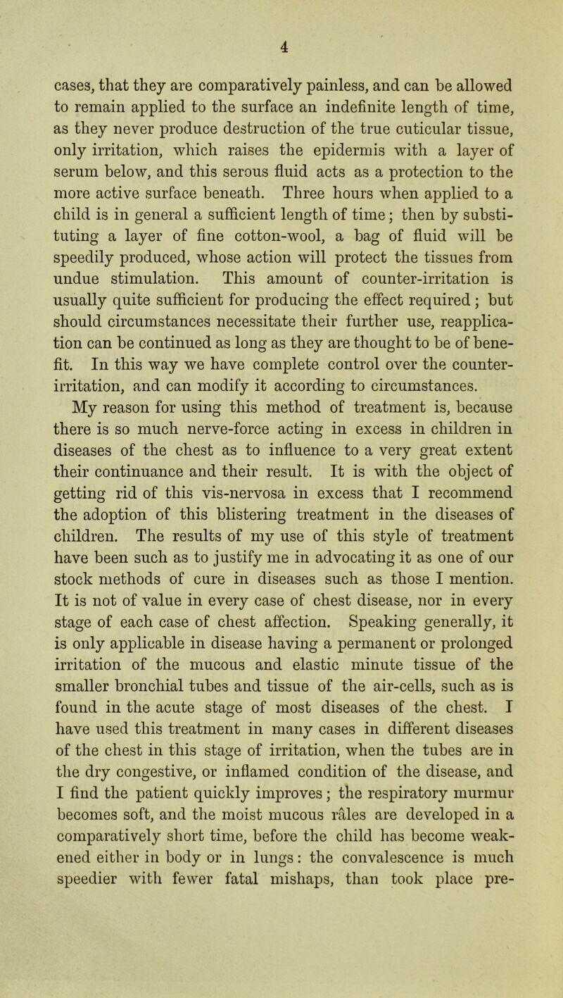 cases, that they are comparatively painless, and can be allowed to remain applied to the surface an indefinite length of time, as they never produce destruction of the true cuticular tissue, only irritation, which raises the epidermis with a layer of serum below, and this serous fluid acts as a protection to the more active surface beneath. Three hours when applied to a child is in general a sufficient length of time; then by substi- tuting a layer of fine cotton-wool, a bag of fluid will be speedily produced, whose action will protect the tissues from undue stimulation. This amount of counter-irritation is usually quite sufficient for producing the effect required; but should circumstances necessitate their further use, reapplica- tion can be continued as long as they are thought to be of bene- fit. In this way we have complete control over the counter- irritation, and can modify it according to circumstances. My reason for using this method of treatment is, because there is so much nerve-force acting in excess in children in diseases of the chest as to influence to a very great extent their continuance and their result. It is with the object of getting rid of this vis-nervosa in excess that I recommend the adoption of this blistering treatment in the diseases of children. The results of my use of this style of treatment have been such as to justify me in advocating it as one of our stock methods of cure in diseases such as those I mention. It is not of value in every case of chest disease, nor in every stage of each case of chest affection. Speaking generally, it is only applicable in disease having a permanent or prolonged irritation of the mucous and elastic minute tissue of the smaller bronchial tubes and tissue of the air-cells, such as is found in the acute stage of most diseases of the chest. I have used this treatment in many cases in different diseases of the chest in this stage of irritation, when the tubes are in the dry congestive, or inflamed condition of the disease, and I find the patient quickly improves; the respiratory murmur becomes soft, and the moist mucous rales are developed in a comparatively short time, before the child has become weak- ened either in body or in lungs: the convalescence is much speedier with fewer fatal mishaps, than took place pre-
