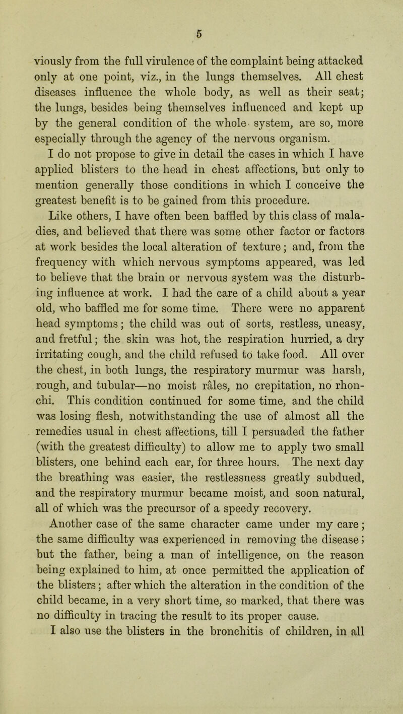 viously from the full virulence of the complaint being attacked only at one point, viz., in the lungs themselves. All chest diseases influence the whole body, as well as their seat; the lungs, besides being themselves influenced and kept up by the general condition of the whole system, are so, more especially through the agency of the nervous organism. I do not propose to give in detail the cases in which I have applied blisters to the head in chest affections, but only to mention generally those conditions in which I conceive the greatest benefit is to be gained from this procedure. Like others, I have often been baffled by this class of mala- dies, and believed that there was some other factor or factors at work besides the local alteration of texture; and, from the frequency with which nervous symptoms appeared, was led to believe that the brain or nervous system was the disturb- ing influence at work. I had the care of a child about a year old, who baffled me for some time. There were no apparent head symptoms; the child was out of sorts, restless, uneasy, and fretful; the skin was hot, the respiration hurried, a dry irritating cough, and the child refused to take food. All over the chest, in both lungs, the respiratory murmur was harsh, rough, and tubular—no moist rales, no crepitation, no rhon- chi. This condition continued for some time, and the child was losing flesh, notwithstanding the use of almost all the remedies usual in chest affections, till I persuaded the father (with the greatest difficulty) to allow me to apply two small blisters, one behind each ear, for three hours. The next day the breathing was easier, the restlessness greatly subdued, and the respiratory murmur became moist, and soon natural, all of which was the precursor of a speedy recovery. Another case of the same character came under my care; the same difficulty was experienced in removing the disease j but the father, being a man of intelligence, on the reason being explained to him, at once permitted the application of the blisters; after which the alteration in the condition of the child became, in a very short time, so marked, that there was no difficulty in tracing the result to its proper cause. I also use the blisters in the bronchitis of children, in all