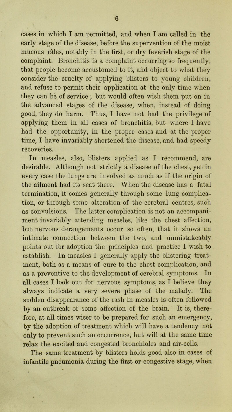 cases in which I am permitted, and when I am called in the early stage of the disease, before the supervention of the moist mucous rales, notably in the first, or dry feverish stage of the complaint. Bronchitis is a complaint occurring so frequently, that people become accustomed to it, and object to what they consider the cruelty of applying blisters to young children, and refuse to permit their application at the only time when they can be of service ; but would often wish them put on in the advanced stages of the disease, when, instead of doing good, they do harm. Thus, I have not had the privilege of applying them in all cases of bronchitis, but where I have had the opportunity, in the proper cases and at the proper time, I have invariably shortened the disease, and had speedy recoveries. In measles, also, blisters applied as I recommend, are desirable. Although not strictly a disease of the chest, yet in every case the lungs are involved as much as if the origin of the ailment had its seat there. When the disease has a fatal termination, it comes generally through some lung complica- tion, or through some alteration of the cerebral centres, such as convulsions. The latter complication is not an accompani- ment invariably attending measles, like the chest affection, but nervous derangements occur so often, that it shows an intimate connection between the two, and unmistakeably points out for adoption the principles and practice I wish to establish. In measles I generally apply the blistering treat- ment, both as a means of cure to the chest complication, and as a preventive to the development of cerebral symptoms. In all cases I look out for nervous symptoms, as I believe they always indicate a very severe phase of the malady. The sudden disappearance of the rash in measles is often followed by an outbreak of some affection of the brain. It is, there- fore, at all times wiser to be prepared for such an emergency, by the adoption of treatment which will have a tendency not only to prevent such an occurrence, but will at the same time relax the excited and congested bronchioles and air-cells. The same treatment by blisters holds good also in cases of infantile pneumonia during the first or congestive stage, when