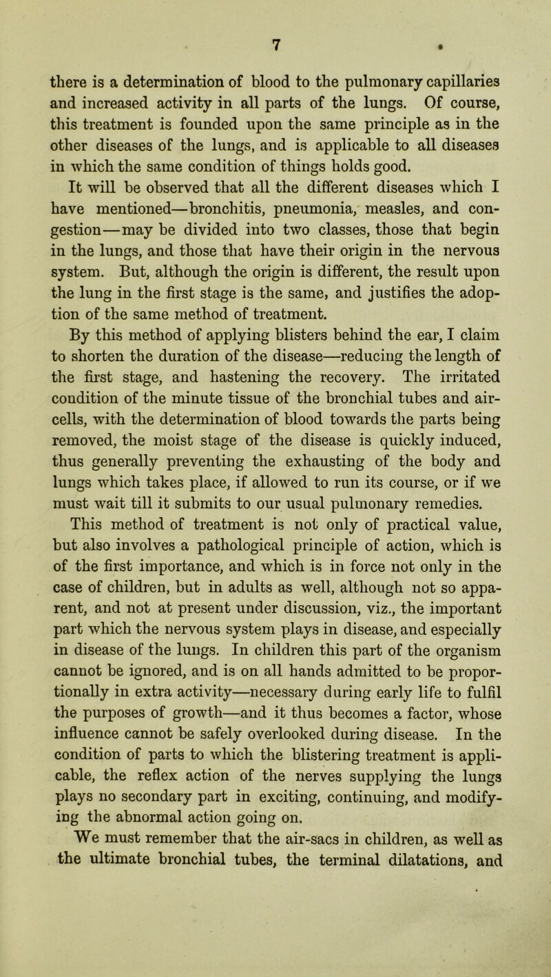 there is a determination of blood to the pulmonary capillaries and increased activity in all parts of the lungs. Of course, this treatment is founded upon the same principle as in the other diseases of the lungs, and is applicable to all diseases in which the same condition of things holds good. It will be observed that all the different diseases which I have mentioned—bronchitis, pneumonia, measles, and con- gestion—may be divided into two classes, those that begin in the lungs, and those that have their origin in the nervous system. But, although the origin is different, the result upon the lung in the first stage is the same, and justifies the adop- tion of the same method of treatment. By this method of applying blisters behind the ear, I claim to shorten the duration of the disease—reducing the length of the first stage, and hastening the recovery. The irritated condition of the minute tissue of the bronchial tubes and air- cells, with the determination of blood towards the parts being removed, the moist stage of the disease is quickly induced, thus generally preventing the exhausting of the body and lungs which takes place, if allowed to run its course, or if we must wait till it submits to our usual pulmonary remedies. This method of treatment is not only of practical value, but also involves a pathological principle of action, which is of the first importance, and which is in force not only in the case of children, but in adults as well, although not so appa- rent, and not at present under discussion, viz., the important part which the nervous system plays in disease, and especially in disease of the lungs. In children this part of the organism cannot be ignored, and is on all hands admitted to be propor- tionally in extra activity—necessary during early life to fulfil the purposes of growth—and it thus becomes a factor, whose influence cannot be safely overlooked during disease. In the condition of parts to which the blistering treatment is appli- cable, the reflex action of the nerves supplying the lungs plays no secondary part in exciting, continuing, and modify- ing the abnormal action going on. We must remember that the air-sacs in children, as well as the ultimate bronchial tubes, the terminal dilatations, and
