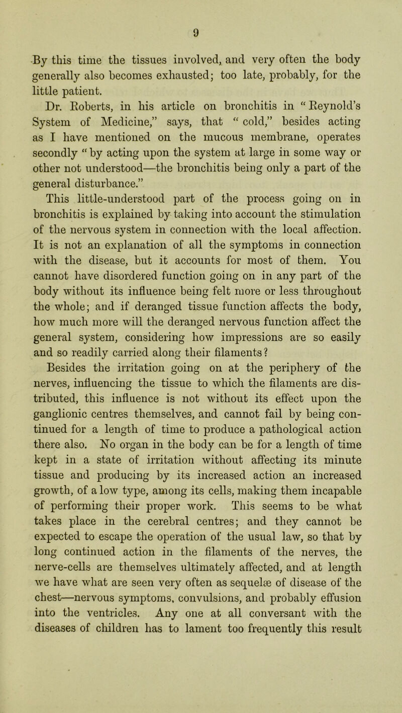 By this time the tissues involved, and very often the body generally also becomes exhausted; too late, probably, for the little patient. Dr. Roberts, in his article on bronchitis in “Reynold’s System of Medicine,” says, that “ cold,” besides acting as I have mentioned on the mucous membrane, operates secondly “ by acting upon the system at large in some way or other not understood—the bronchitis being only a part of the general disturbance.” This little-understood part of the process going on in bronchitis is explained by taking into account the stimulation of the nervous system in connection with the local affection. It is not an explanation of all the symptoms in connection with the disease, but it accounts for most of them. You cannot have disordered function going on in any part of the body without its influence being felt more or less throughout the whole; and if deranged tissue function affects the body, how much more will the deranged nervous function affect the general system, considering how impressions are so easily and so readily carried along their filaments? Besides the irritation going on at the periphery of the nerves, influencing the tissue to which the filaments are dis- tributed, this influence is not without its effect upon the ganglionic centres themselves, and cannot fail by being con- tinued for a length of time to produce a pathological action there also. No organ in the body can be for a length of time kept in a state of irritation without affecting its minute tissue and producing by its increased action an increased growth, of a low type, among its cells, making them incapable of performing their proper work. This seems to be what takes place in the cerebral centres; and they cannot be expected to escape the operation of the usual law, so that by long continued action in the filaments of the nerves, the nerve-cells are themselves ultimately affected, and at length we have what are seen very often as sequelae of disease of the chest—nervous symptoms, convulsions, and probably effusion into the ventricles. Any one at all conversant with the diseases of children has to lament too frequently this result