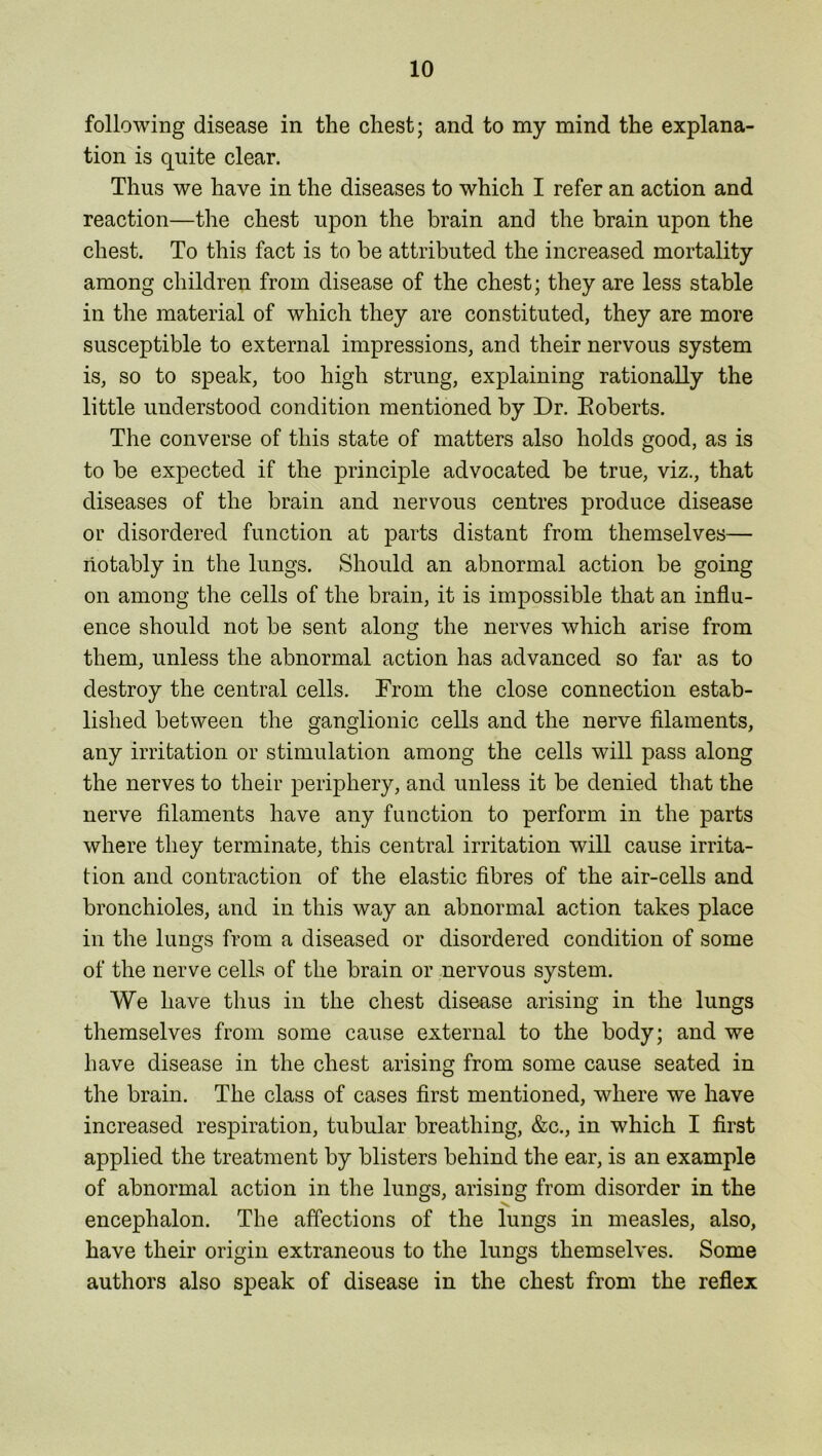 following disease in the chest; and to my mind the explana- tion is quite clear. Thus we have in the diseases to which I refer an action and reaction—the chest upon the brain and the brain upon the chest. To this fact is to be attributed the increased mortality among children from disease of the chest; they are less stable in the material of which they are constituted, they are more susceptible to external impressions, and their nervous system is, so to speak, too high strung, explaining rationally the little understood condition mentioned by Dr. Boberts. The converse of this state of matters also holds good, as is to be expected if the principle advocated be true, viz., that diseases of the brain and nervous centres produce disease or disordered function at parts distant from themselves— notably in the lungs. Should an abnormal action be going on among the cells of the brain, it is impossible that an influ- ence should not be sent along the nerves which arise from them, unless the abnormal action has advanced so far as to destroy the central cells. From the close connection estab- lished between the ganglionic cells and the nerve filaments, any irritation or stimulation among the cells will pass along the nerves to their periphery, and unless it be denied that the nerve filaments have any function to perform in the parts where they terminate, this central irritation will cause irrita- tion and contraction of the elastic fibres of the air-cells and bronchioles, and in this way an abnormal action takes place in the lungs from a diseased or disordered condition of some of the nerve cells of the brain or nervous system. We have thus in the chest disease arising in the lungs themselves from some cause external to the body; and we have disease in the chest arising from some cause seated in the brain. The class of cases first mentioned, where we have increased respiration, tubular breathing, &c., in which I first applied the treatment by blisters behind the ear, is an example of abnormal action in the lungs, arising from disorder in the encephalon. The affections of the lungs in measles, also, have their origin extraneous to the lungs themselves. Some authors also speak of disease in the chest from the reflex