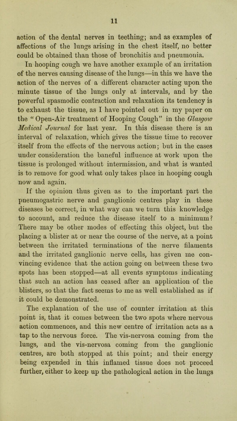 action of the dental nerves in teething; and as examples of affectious of the lungs arising in the chest itself, no better could be obtained than those of bronchitis and pneumonia. In hooping cough we have another example of an irritation of the nerves causing disease of the lungs—in this we have the action of the nerves of a different character acting upon the minute tissue of the lungs only at intervals, and by the powerful spasmodic contraction and relaxation its tendency is to exhaust the tissue, as I have pointed out in my paper on the “ Open-Air treatment of Hooping Cough” in the Glasgow Medical Journal for last year. In this disease there is an interval of relaxation, which gives the tissue time to recover itself from the effects of the nervous action; but in the cases under consideration the baneful influence at work upon the tissue is prolonged without intermission, and what is wanted is to remove for good what only takes place in hooping cough now and again. If the opinion thus given as to the important part the pneumogastric nerve and ganglionic centres play in these diseases be correct, in what way can we turn this knowledge to account, and reduce the disease itself to a minimum? There may be other modes of effecting this object, but the placing a blister at or near the course of the nerve, at a point between the irritated terminations of the nerve filaments and the irritated ganglionic nerve cells, has given me con- vincing evidence that the action going on between these two spots has been stopped—at all events symptoms indicating that such an action has ceased after an application of the blisters, so that the fact seems to me as well established as if it could be demonstrated. The explanation of the use of counter irritation at this point is, that it comes between the two spots where nervous action commences, and this new centre of irritation acts as a tap to the nervous force. The vis-nervosa coming from the lungs, and the vis-nervosa coming from the ganglionic centres, are both stopped at this point; and their energy being expended in this inflamed tissue does not proceed further, either to keep up the pathological action in the lungs