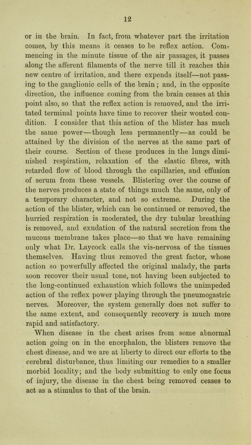 or in the brain. In fact, from whatever part the irritation comes, by this means it ceases to be reflex action. Com- mencing in the minute tissue of the air passages, it passes along the afferent filaments of the nerve till it reaches this new centre of irritation, and there expends itself—not pass- ing to the ganglionic cells of the brain; and, in the opposite direction, the influence coming from the brain ceases at this point also, so that the reflex action is removed, and the irri- tated terminal points have time to recover their wonted con- dition. I consider that this action of the blister has much the same power—though less permanently—as could be attained by the division of the nerves at the same part of their course. Section of these juoduces in the lungs dimi- nished respiration, relaxation of the elastic fibres, with retarded flow of blood through the capillaries, and effusion of serum from these vessels. Blistering over the course of the nerves produces a state of things much the same, only of a temporary character, and not so extreme. During the action of the blister, which can be continued or removed, the hurried respiration is moderated, the dry tubular breathing is removed, and exudation of the natural secretion from the mucous membrane takes place—so that we have remaining only what Dr. Lay cock calls the vis-nervosa of the tissues themselves. Having thus removed the great factor, whose action so powerfully affected the original malady, the parts soon recover their usual tone, not having been subjected to the long-continued exhaustion which follows the unimpeded action of the reflex power playing through the pneumogastric nerves. Moreover, the system generally does not suffer to the same extent, and consequently recovery is much more rapid and satisfactory. When disease in the chest arises from some abnormal action going on in the encephalon, the blisters remove the chest disease, and we are at liberty to direct our efforts to the cerebral disturbance, thus limiting our remedies to a smaller morbid locality; and the body submitting to only one focus of injury, the disease in the chest being removed ceases to act as a stimulus to that of the brain.