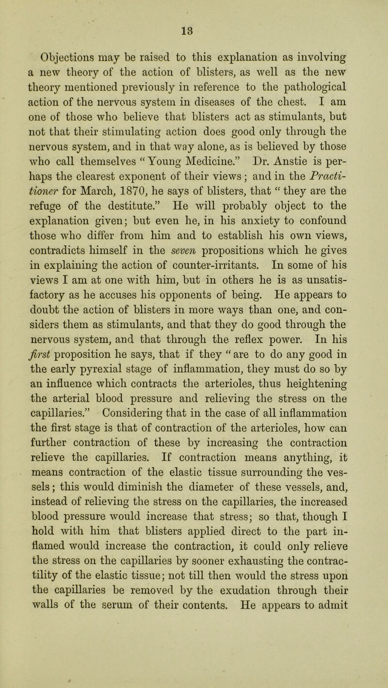 IB Objections may be raised to this explanation as involving a new theory of the action of blisters, as well as the new theory mentioned previously in reference to the pathological action of the nervous system in diseases of the chest. I am one of those who believe that blisters act as stimulants, but not that their stimulating action does good only through the nervous system, and in that way alone, as is believed by those who call themselves “Young Medicine.” Dr. Anstie is per- haps the clearest exponent of their views ; and in the Practi- tioner for March, 1870, he says of blisters, that “ they are the refuge of the destitute.” He will probably object to the explanation given; but even he, in his anxiety to confound those who differ from him and to establish his own views, contradicts himself in the seven propositions which he gives in explaining the action of counter-irritants. In some of his views I am at one with him, but in others he is as unsatis- factory as he accuses his opponents of being. He appears to doubt the action of blisters in more ways than one, and con- siders them as stimulants, and that they do good through the nervous system, and that through the reflex power. In his first proposition he says, that if they “ are to do any good in the early pyrexial stage of inflammation, they must do so by an influence which contracts the arterioles, thus heightening the arterial blood pressure and relieving the stress on the capillaries.” Considering that in the case of all inflammation the first stage is that of contraction of the arterioles, how can further contraction of these by increasing the contraction relieve the capillaries. If contraction means anything, it means contraction of the elastic tissue surrounding the ves- sels ; this would diminish the diameter of these vessels, and, instead of relieving the stress on the capillaries, the increased blood pressure would increase that stress; so that, though I hold with him that blisters applied direct to the part in- flamed would increase the contraction, it could only relieve the stress on the capillaries by sooner exhausting the contrac- tility of the elastic tissue; not till then would the stress upon the capillaries be removed by the exudation through their walls of the serum of their contents. He appears to admit