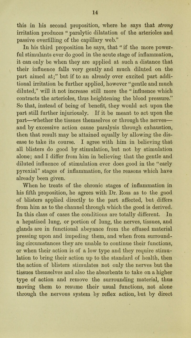 this in his second proposition, where he says that strong irritation produces “ paralytic dilatation of the arterioles and passive overfilling of the capillary web.” In his third proposition he says, that “ if the more power- ful stimulants ever do good in the acute stage of inflammation, it can only be when they are applied at such a distance that their influence falls very gently and much diluted on the part aimed at;” but if to an already over excited part addi- tional irritation be further applied, however “gentle and much diluted,” will it not increase still more the “ influence which contracts the arterioles, thus heightening the blood pressure.” So that, instead of being of benefit, they would act upon the part still further injuriously. If it be meant to act upon the part—whether the tissues themselves or through the nerves— and by excessive action cause paralysis through exhaustion, then that result may be attained equally by allowing the dis- ease to take its course. I agree with him in believing that all blisters do good by stimulation, but not by stimulation alone; and I differ from him in believing that the gentle and diluted influence of stimulation ever does good in the “early pyrexia!” stages of inflammation, for the reasons which have already been given. When he treats of the chronic stages of inflammation in his fifth proposition, he agrees with Dr. Ross as to the good of blisters applied directly to the part affected, but differs from him as to the channel through which the good is derived. In this class of cases the conditions are totally different. In a hepatised lung, or portion of lung, the nerves, tissues, and glands are in functional abeyance from the effused material pressing upon and impeding them, and when from surround- ing circumstances they are unable to continue their functions, or when their action is of a low type and they require stimu- lation to bring their action up to the standard of health, then the action of blisters stimulates not only the nerves but the tissues themselves and also the absorbents to take on a higher type of action and remove the surrounding material, thus moving them to resume their usual functions, not alone through the nervous system by reflex action, but by direct