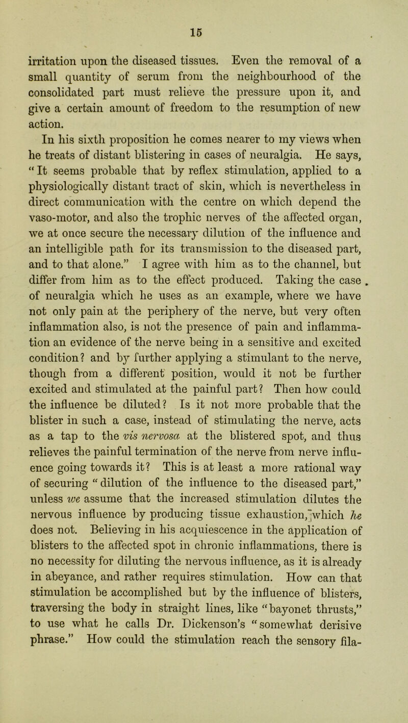 irritation upon the diseased tissues. Even the removal of a small quantity of serum from the neighbourhood of the consolidated part must relieve the pressure upon it, and give a certain amount of freedom to the resumption of new action. In his sixth proposition he comes nearer to my views when he treats of distant blistering in cases of neuralgia. He says, “ It seems probable that by reflex stimulation, applied to a physiologically distant tract of skin, which is nevertheless in direct communication with the centre on which depend the vaso-motor, and also the trophic nerves of the affected organ, we at once secure the necessary dilution of the influence and an intelligible path for its transmission to the diseased part, and to that alone.” I agree with him as to the channel, but differ from him as to the effect produced. Taking the case . of neuralgia which he uses as an example, where we have not only pain at the periphery of the nerve, but very often inflammation also, is not the presence of pain and inflamma- tion an evidence of the nerve being in a sensitive and excited condition? and b}^ further applying a stimulant to the nerve, though from a different position, would it not be further excited and stimulated at the painful part? Then how could the influence be diluted? Is it not more probable that the blister in such a case, instead of stimulating the nerve, acts as a tap to the vis nervosa at the blistered spot, and thus relieves the painful termination of the nerve from nerve influ- ence going towards it? This is at least a more rational way of securing “ dilution of the influence to the diseased part,” unless we assume that the increased stimulation dilutes the nervous influence by producing tissue exhaustion,“which he does not. Believing in his acquiescence in the application of blisters to the affected spot in chronic inflammations, there is no necessity for diluting the nervous influence, as it is already in abeyance, and rather requires stimulation. How can that stimulation be accomplished but by the influence of blisters, traversing the body in straight lines, like “bayonet thrusts,” to use what he calls Dr. Dickenson’s “somewhat derisive phrase.” How could the stimulation reach the sensory fila-