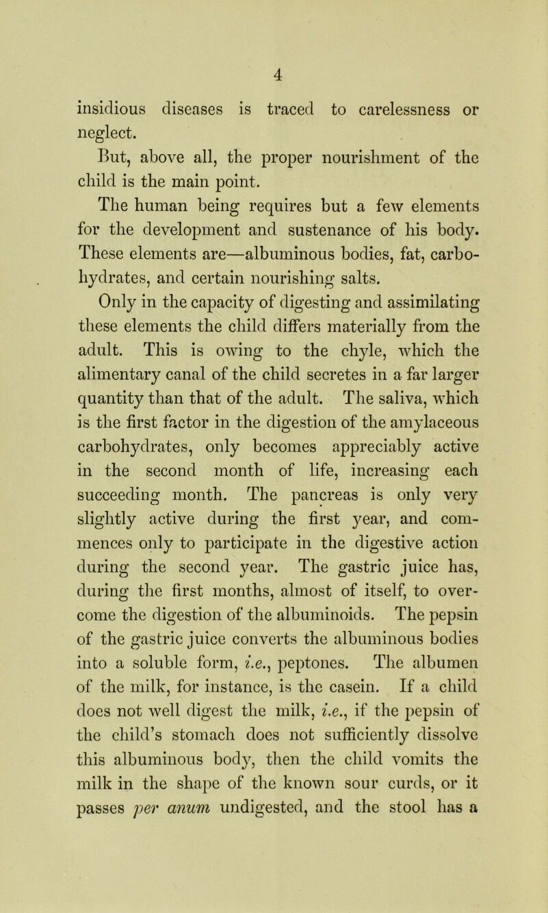 insidious diseases is traced to carelessness or neglect. But, above all, the proper nourishment of the child is the main point. The human being requires but a few elements for the development and sustenance of his body. These elements are—albuminous bodies, fat, carbo- hydrates, and certain nourishing salts. Only in the capacity of digesting and assimilating these elements the child differs materially from the adult. This is owing to the chyle, which the alimentary canal of the child secretes in a far larger quantity than that of the adult. The saliva, which is the first factor in the digestion of the amylaceous carbohydrates, only becomes appreciably active in the second month of life, increasing each succeeding month. The pancreas is only very slightly active during the first year, and com- mences only to participate in the digestive action during the second year. The gastric juice has, during the first months, almost of itself, to over- come the digestion of the albuminoids. The pepsin of the gastric juice converts the albuminous bodies into a soluble form, z.e., peptones. The albumen of the milk, for instance, is the casein. If a child does not well digest the milk, z.e., if the pepsin of the child’s stomach does not sufficiently dissolve this albuminous body, then the child vomits the milk in the shape of the known sour curds, or it passes per anum undigested, and the stool has a