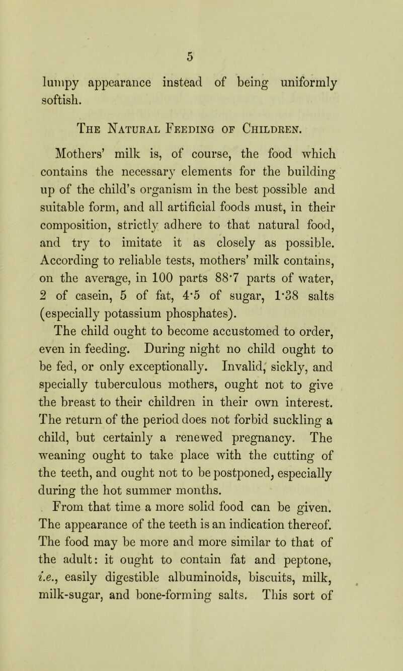 lumpy appearance instead of being uniformly softisli. The Natural Feeding of Children. Mothers’ milk is, of course, the food which contains the necessary elements for the building up of the child’s organism in the best possible and suitable form, and all artificial foods must, in their composition, strictly adhere to that natural food, and try to imitate it as closely as possible. According to reliable tests, mothers’ milk contains, on the average, in 100 parts 88’7 parts of water, 2 of casein, 5 of fat, 4*5 of sugar, 1*38 salts (especially potassium phosphates). The child ought to become accustomed to order, even in feeding. During night no child ought to be fed, or only exceptionally. Invalid, sickly, and specially tuberculous mothers, ought not to give the breast to their children in their own interest. The return of the period does not forbid suckling a child, but certainly a renewed pregnancy. The weaning ought to take place with the cutting of the teeth, and ought not to be postponed, especially during the hot summer months. From that time a more solid food can be given. The appearance of the teeth is an indication thereof. The food may be more and more similar to that of the adult: it ought to contain fat and peptone, i.e., easily digestible albuminoids, biscuits, milk, milk-sugar, and bone-forming salts. This sort of