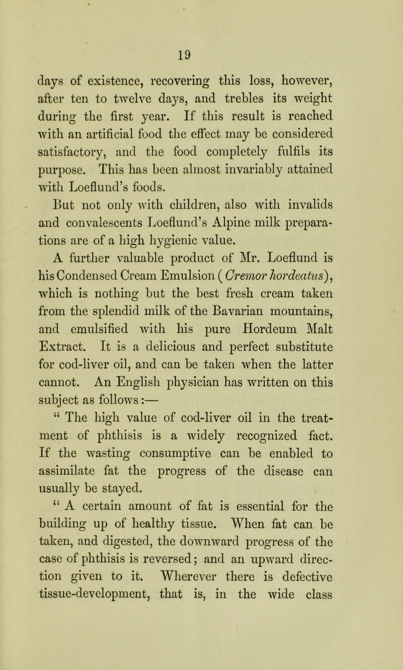 days of existence, recovering this loss, however, after ten to twelve days, and trebles its weight during the first year. If this result is reached with an artificial food the effect may be considered satisfactory, and the food completely fulfils its purpose. This has been almost invariably attained with Loeflund’s foods. But not only with children, also with invalids and convalescents Loeflund’s Alpine milk prepara- tions are of a high hygienic value. A further valuable product of Mr. Loeflund is his Condensed Cream Emulsion (Cremor hordeatus), which is nothing but the best fresh cream taken from the splendid milk of the Bavarian mountains, and emulsified with his pure Hordeum Malt Extract. It is a delicious and perfect substitute for cod-liver oil, and can be taken when the latter cannot. An English physician has written on this subject as follows:— “ The high value of cod-liver oil in the treat- ment of phthisis is a widely recognized fact. If the wasting consumptive can be enabled to assimilate fat the progress of the disease can usually be stayed. u A certain amount of fat is essential for the building up of healthy tissue. When fat can be taken, and digested, the downward progress of the case of phthisis is reversed; and an upAvard direc- tion given to it. Wherever there is defective tissue-development, that is, in the wide class