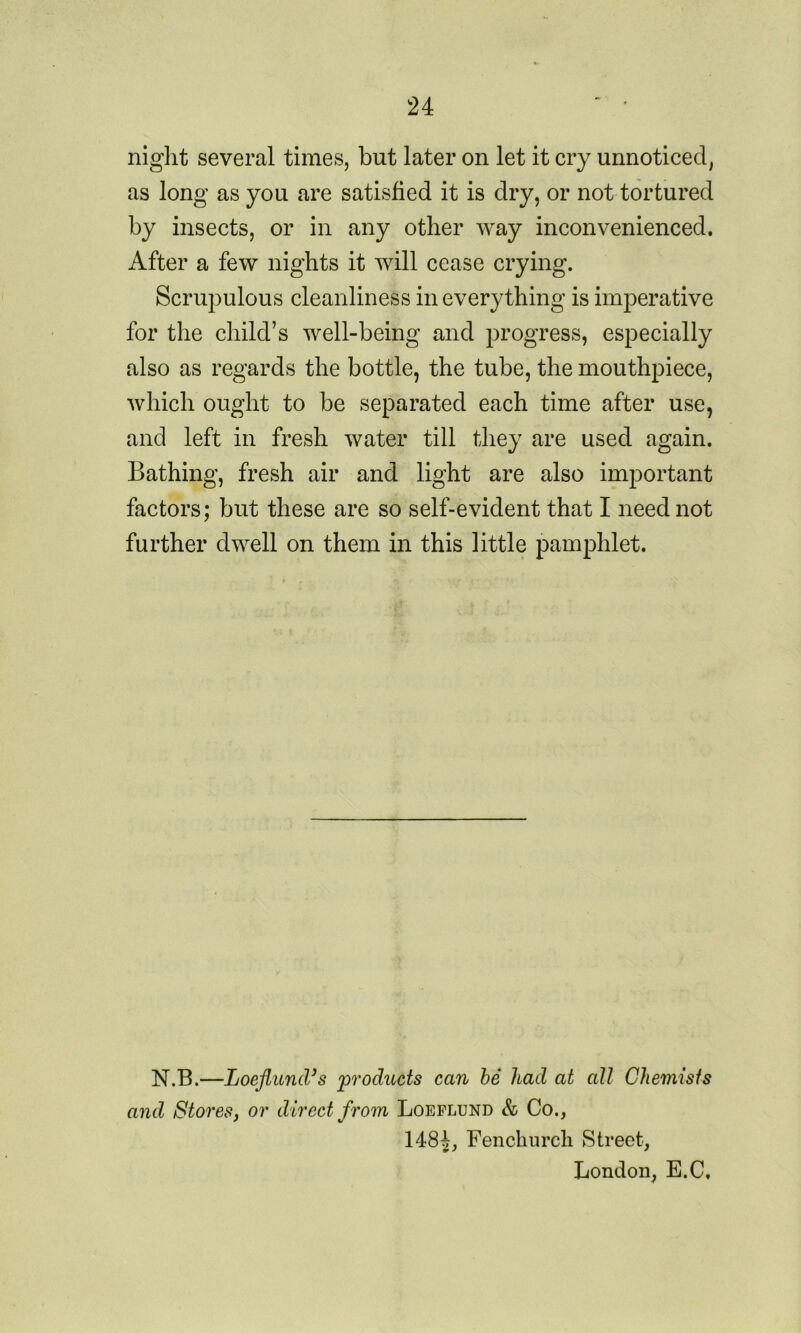 night several times, but later on let it cry unnoticed, as long as you are satisfied it is dry, or not tortured by insects, or in any other way inconvenienced. After a few nights it will cease crying. Scrupulous cleanliness in everything is imperative for the child’s well-being and progress, especially also as regards the bottle, the tube, the mouthpiece, which ought to be separated each time after use, and left in fresh water till they are used again. Bathing, fresh air and light are also important factors; but these are so self-evident that I need not further dwell on them in this little pamphlet. N.B.—Loeflund’s 'products can be had at all Chemists and Stores, or direct from Loeflund & Co., 148|, Fenchurch Street, London, E.C,