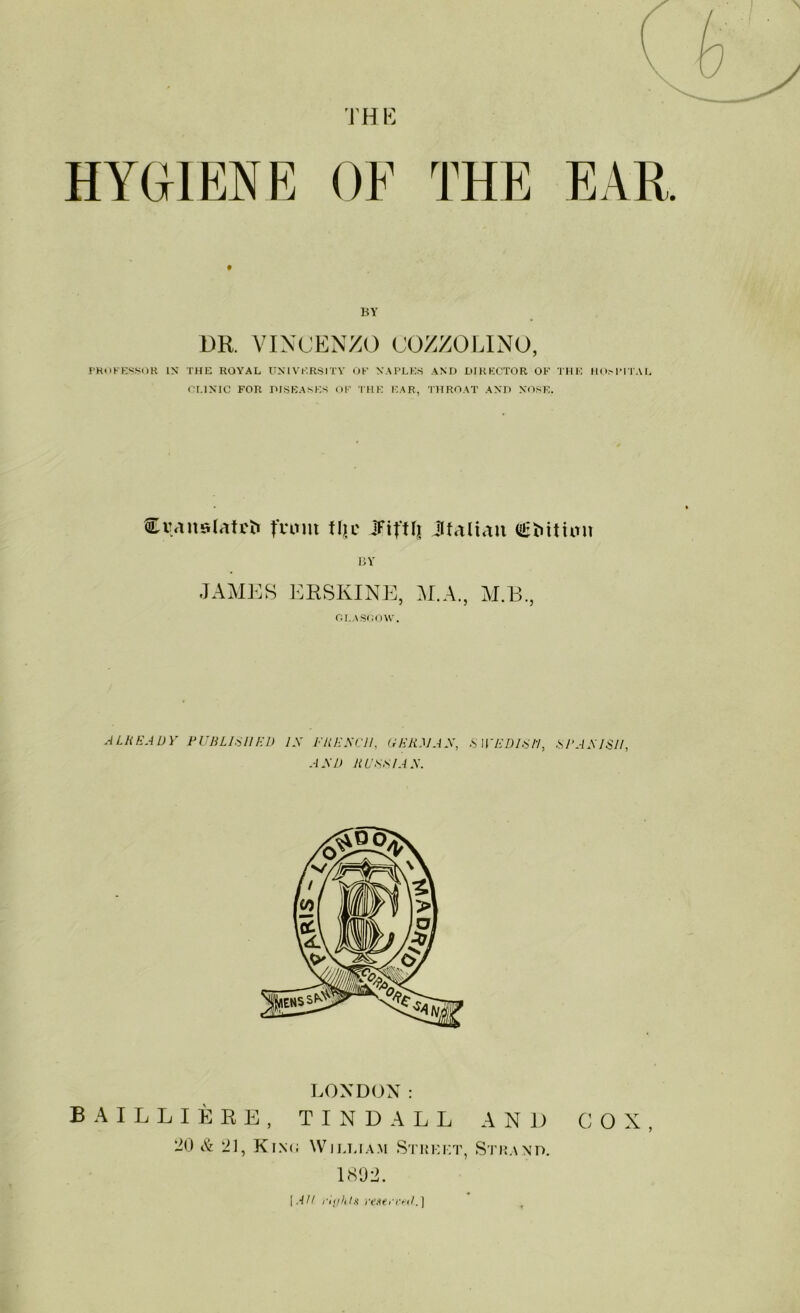 TH E BY DR. VINCENZO COZZOLINO, PROKESSOR IN’ THE ROYAL UNIVERSITY OK NAPLES AND DIRECTOR OK THE HOMMTAL CLINIC FOR DISEASES OK THE EAR, THROAT AND NOSE. Cqanslatrti fvuut tljc iFifUj JUaltau Ogbitton BY JAMES ERSIvINE, M.A., M.13., GLASGOW. ALREADY PUBLISHED IX FREXC1I, GERMAN, AND RUSSIAN. SWEDISH, SPANISH, LONDON: BAILLIERE, TINDALL AND COX, 20 & 21, King William Street, Strand. 1892.