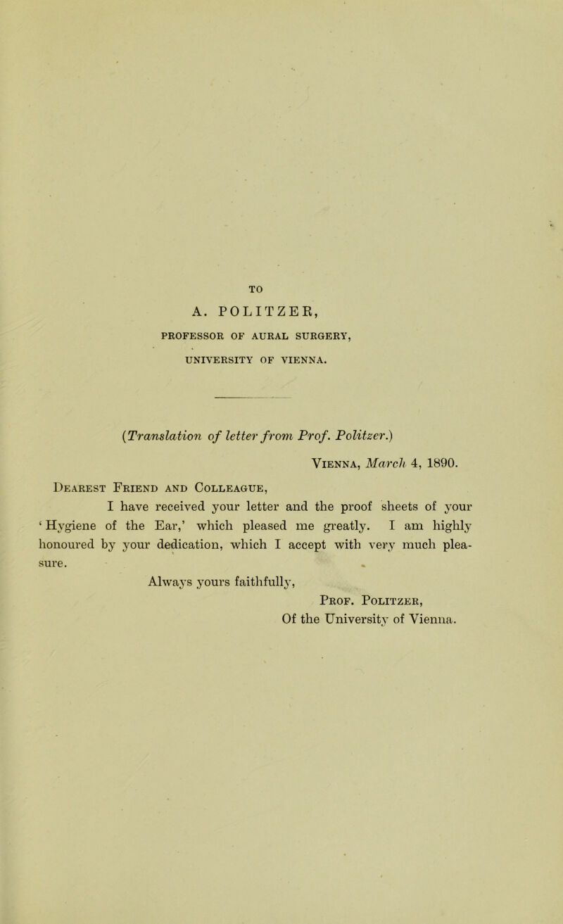 TO A. POLITZER, PROFESSOR OF AURAL SURGERY, UNIVERSITY OF VIENNA. {Translation of letter from Prof. Politzer.) Vienna, March 4, 1890. Dearest Friend and Colleague, I have received your letter and the proof sheets of your ‘ Hygiene of the Ear,’ which pleased me greatly. I am highly honoured by your dedication, which I accept with very much plea- sure. Always yours faithfully, Prof. Politzer, Of the University of Vienna.