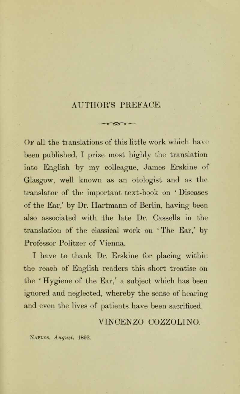 AUTHOR’S PREFACE. —-—tS tS2J Of all the translations of this little work which have been published, I prize most highly the translation into English by my colleague, James Erskine of Glasgow, well known as an otologist and as the translator of the important text-book on £ Diseases of the Ear,’ by Dr. Hartmann of Berlin, having been also associated with the late Dr. Cassells in the translation of the classical work on ‘ The Ear,’ bv Professor Politzer of Vienna. I have to thank Dr. Erskine for placing within the reach of English readers this short treatise on the ‘ Hygiene of the Ear,’ a subject which has been ignored and neglected, whereby the sense of hearing and even the lives of patients have been sacrificed. VINCENZO COZZOL1NO. Naples, August, 1892.