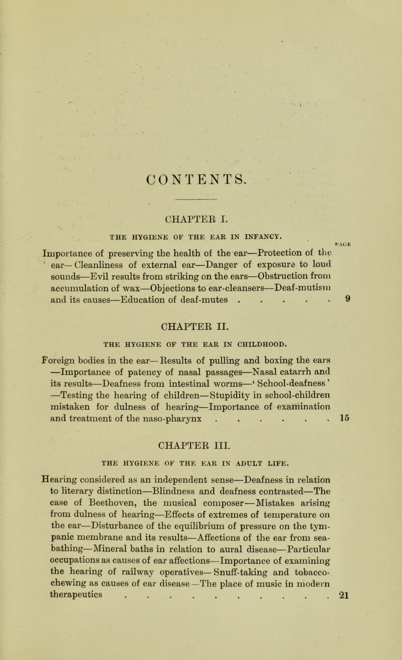 t CONTENTS. CHAPTER I. K THE HYGIENE OF THE EAR IN INFANCY. PAGE Importance of preserving the health of the ear—Protection of the ' ear— Cleanliness of external ear—Danger of exposure to loud sounds—Evil results from striking on the ears—Obstruction from accumulation of wax—Objections to ear-cleansers—Deaf-mutism and its causes—Education of deaf-mutes ..... 9 CHAPTER II. THE HYGIENE OF THE EAR IN CHILDHOOD. Foreign bodies in the ear—Results of pulling and boxing the ears —Importance of patency of nasal passages—Nasal catarrh and its results—Deafness from intestinal worms—‘ School-deafness ’ —Testing the hearing of children—Stupidity in school-children mistaken for dulness of hearing—Importance of examination and treatment of the naso-pharynx ...... 15 CHAPTER III. THE HYGIENE OF THE EAR IN ADULT LIFE. Hearing considered as an independent sense—Deafness in relation to literary distinction—Blindness and deafness contrasted—The case of Beethoven, the musical composer—Mistakes arising from dulness of hearing—Effects of extremes of temperature on the ear—Disturbance of the equilibrium of pressure on the tym- panic membrane and its results—Affections of the ear from sea- bathing—Mineral baths in relation to aural disease—Particular occupations as causes of ear affections—Importance of examining the hearing of railway operatives—Snuff-taking and tobacco- chewing as causes of ear disease —The place of music in modern therapeutics 21