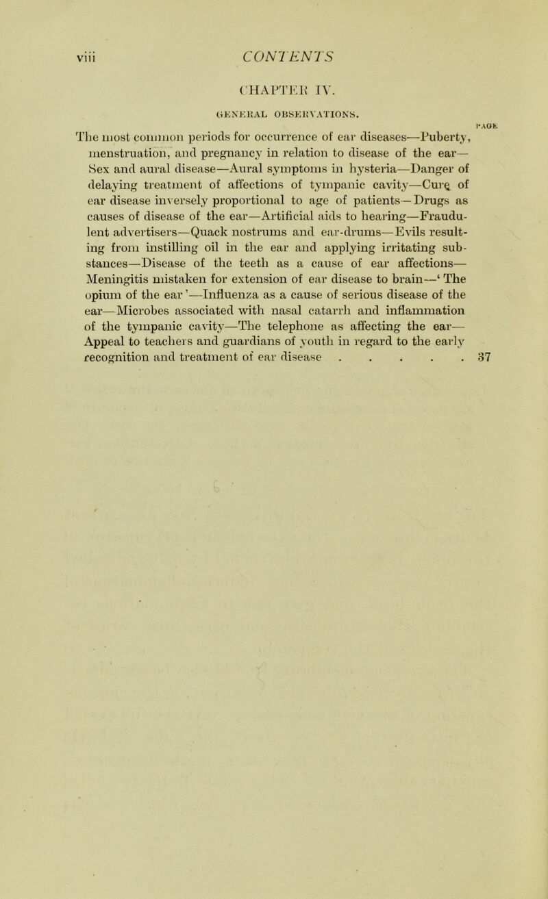 Vlll CONTENTS CHAPTER IV. GENERAL OBSERVATIONS. The most common periods for occurrence of ear diseases—Puberty, menstruation, and pregnancy in relation to disease of the ear— Sex and aural disease—Aural symptoms in hysteria—Danger of delaying treatment of affections of tympanic cavity—Cur§ of ear disease inversely proportional to age of patients —Drugs as causes of disease of the ear—Artificial aids to hearing—Fraudu- lent advertisers—Quack nostrums and ear-drums—Evils result- ing from instilling oil in the ear and applying irritating sub- stances—Disease of the teeth as a cause of ear affections— Meningitis mistaken for extension of ear disease to brain—‘ The opium of the ear ’—Influenza as a cause of serious disease of the ear—Microbes associated with nasal catarrh and inflammation of the tympanic cavity—The telephone as affecting the ear— Appeal to teachers and guardians of youth in regard to the early recognition and treatment of ear disease .....