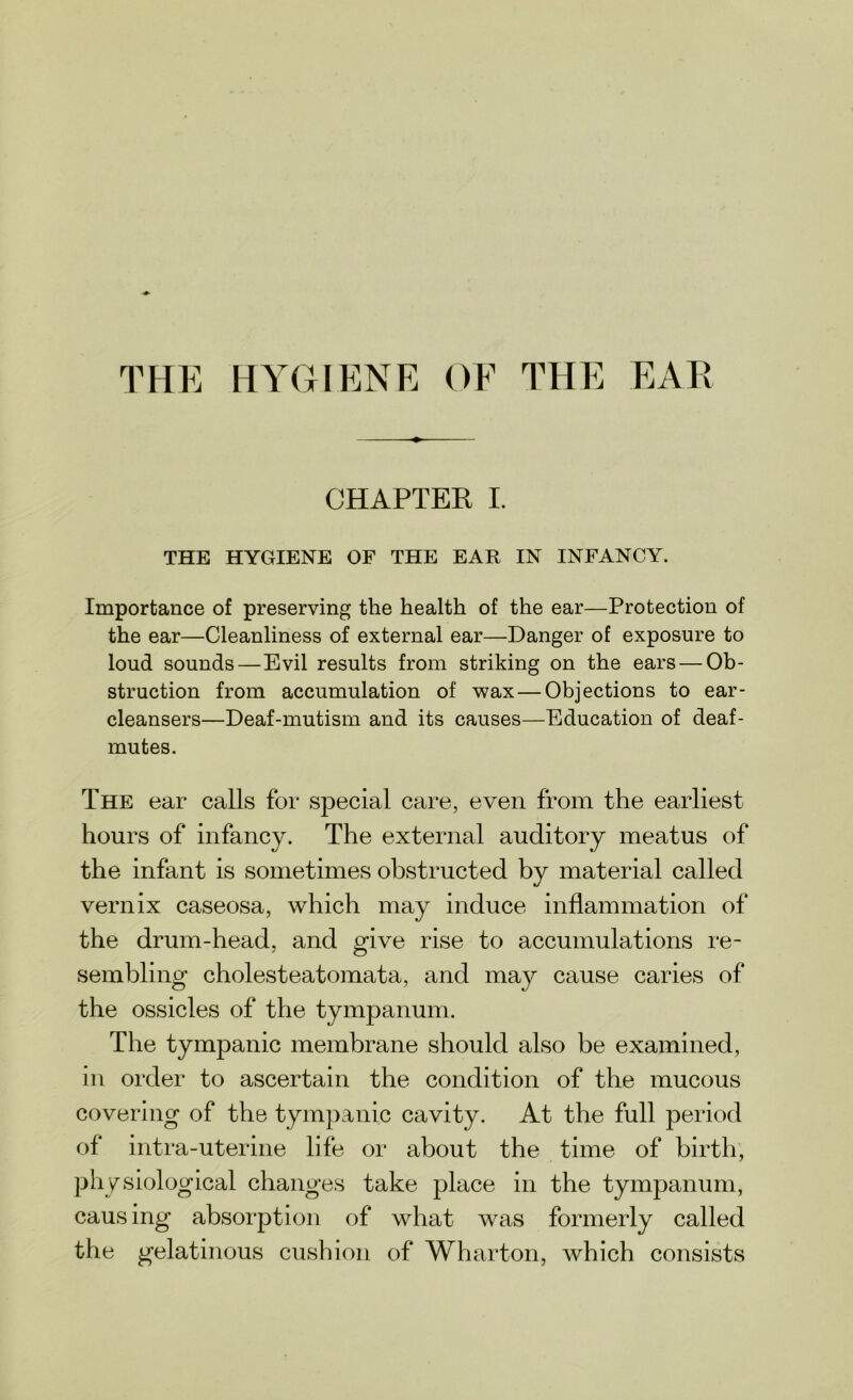 THE HYGIENE OF THE EAR CHAPTER I. THE HYGIENE OF THE EAR IN INFANCY. Importance of preserving the health of the ear—Protection of the ear—Cleanliness of external ear—Danger of exposure to loud sounds—Evil results from striking on the ears — Ob- struction from accumulation of wax — Objections to ear- cleansers—Deaf-mutism and its causes—Education of deaf- mutes. The ear calls for special care, even from the earliest hours of infancy. The external auditory meatus of the infant is sometimes obstructed by material called vernix caseosa, which may induce inflammation of the drum-head, and give rise to accumulations re- sembling cholesteatomata, and may cause caries of the ossicles of the tympanum. The tympanic membrane should also be examined, in order to ascertain the condition of the mucous covering of the tympanic cavity. At the full period of intra-uterine life or about the time of birth, physiological changes take place in the tympanum, causing absorption of what was formerly called the gelatinous cushion of Wharton, which consists