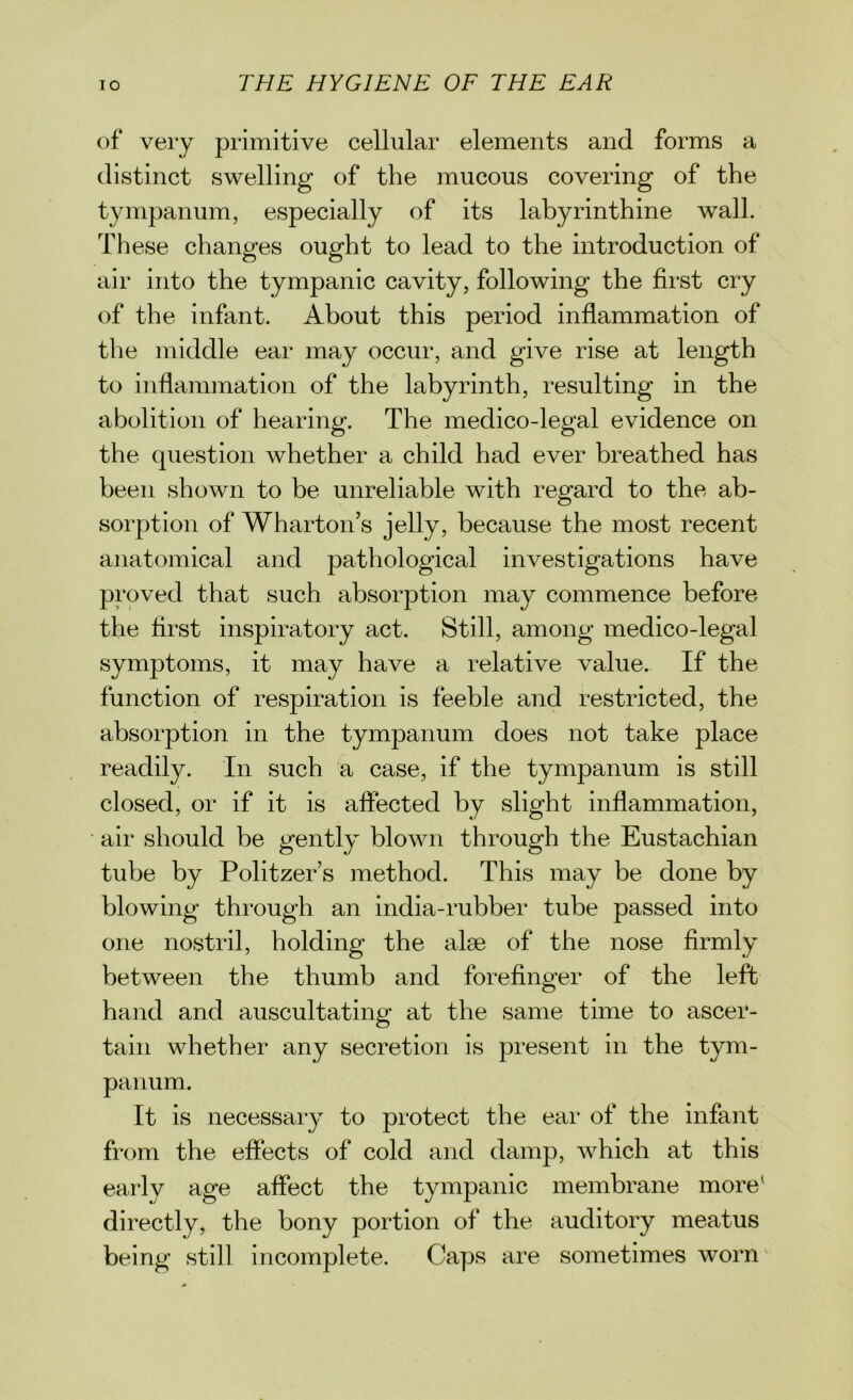 of very primitive cellular elements and forms a distinct swelling of the mucous covering of the tympanum, especially of its labyrinthine wall. These changes ought to lead to the introduction of air into the tympanic cavity, following the first cry of the infant. About this period inflammation of the middle ear may occur, and give rise at length to inflammation of the labyrinth, resulting in the abolition of hearing. The medico-legal evidence on the question whether a child had ever breathed has been shown to be unreliable with regard to the ab- sorption of Wharton’s jelly, because the most recent anatomical and pathological investigations have proved that such absorption may commence before the first inspiratory act. Still, among medico-legal symptoms, it may have a relative value. If the function of respiration is feeble and restricted, the absorption in the tympanum does not take place readily. In such a case, if the tympanum is still closed, or if it is affected by slight inflammation, air should be gently blown through the Eustachian tube by Politzer’s method. This may be done by blowing through an india-rubber tube passed into one nostril, holding the alse of the nose firmly between the thumb and forefinger of the left hand and auscultating at the same time to ascer- tain whether any secretion is present in the tym- panum. It is necessary to protect the ear of the infant from the effects of cold and damp, which at this early age affect the tympanic membrane more1 directly, the bony portion of the auditory meatus being still incomplete. Caps are sometimes worn