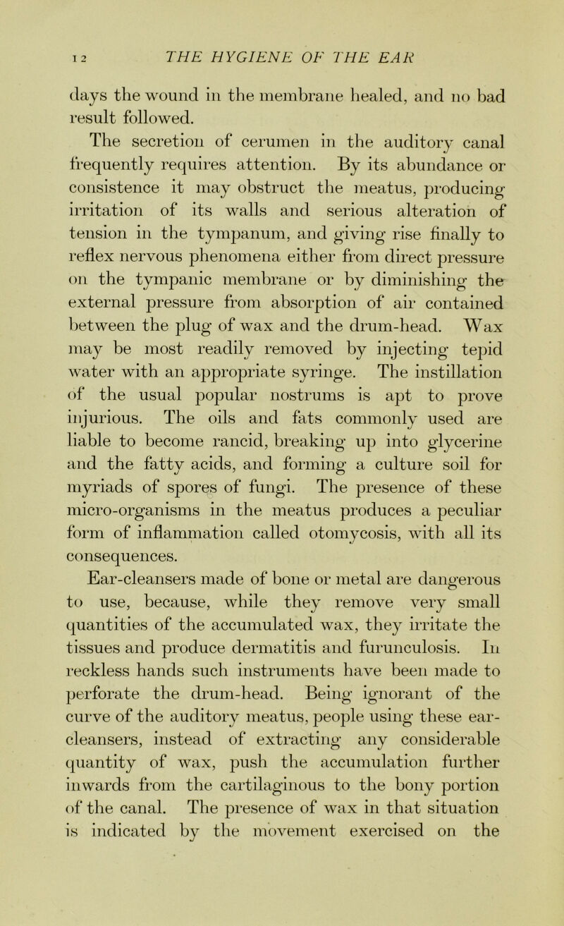 days the wound in the membrane healed, and no bad result followed. The secretion of cerumen in the auditory canal frequently requires attention. By its abundance or consistence it may obstruct the meatus, producing irritation of its walls and serious alteration of tension in the tympanum, and giving rise finally to reflex nervous phenomena either from direct pressure on the tympanic membrane or by diminishing the external pressure from absorption of air contained between the plug of wax and the drum-head. Wax may be most readily removed by injecting tepid water with an appropriate syringe. The instillation of the usual popular nostrums is apt to prove injurious. The oils and fats commonly used are liable to become rancid, breaking up into glycerine and the fatty acids, and forming a culture soil for myriads of spores of fungi. The presence of these micro-organisms in the meatus produces a peculiar form of inflammation called otomycosis, with all its consequences. Ear-cleansers made of bone or metal are dangerous to use, because, while they remove very small quantities of the accumulated wax, they irritate the tissues and produce dermatitis and furunculosis. In reckless hands such instruments have been made to perforate the drum-head. Being ignorant of the curve of the auditory meatus, people using these ear- cleansers, instead of extracting any considerable quantity of wax, push the accumulation further inwards from the cartilaginous to the bony portion of the canal. The presence of wax in that situation is indicated by the movement exercised on the