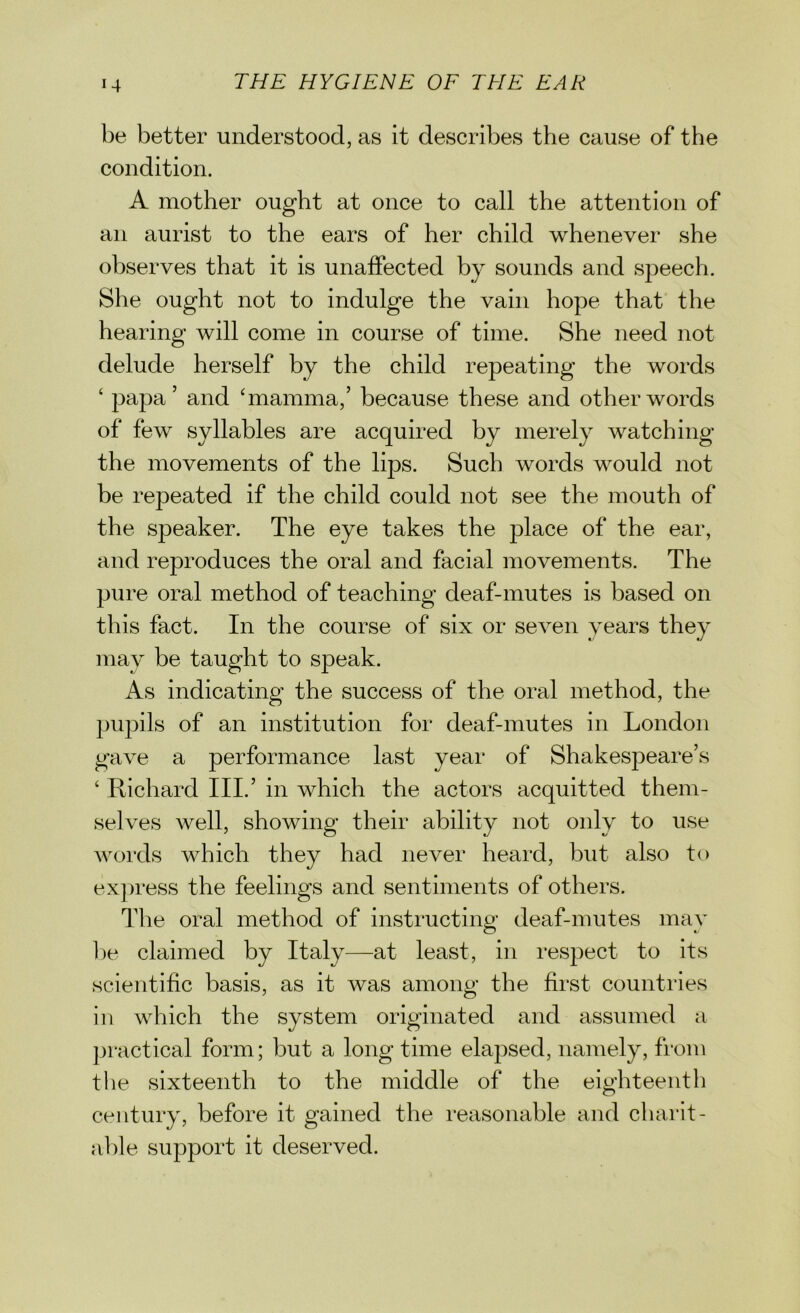 be better understood, as it describes the cause of the condition. A mother ought at once to call the attention of an aurist to the ears of her child whenever she observes that it is unaffected by sounds and speech. She ought not to indulge the vain hope that the hearing will come in course of time. She need not delude herself by the child repeating the words ‘ papa’ and ‘mamma,’ because these and other words of few syllables are acquired by merely watching the movements of the lips. Such words would not be repeated if the child could not see the mouth of the speaker. The eye takes the place of the ear, and reproduces the oral and facial movements. The pure oral method of teaching deaf-mutes is based on this fact. In the course of six or seven years they may be taught to speak. As indicating the success of the oral method, the pupils of an institution for deaf-mutes in London gave a performance last year of Shakespeare’s ‘ Richard III.’ in which the actors acquitted them- selves well, showing their ability not only to use words which they had never heard, but also to express the feelings and sentiments of others. The oral method of instructing deaf-mutes may be claimed by Italy—at least, in respect to its scientific basis, as it was among the first countries in which the system originated and assumed a practical form; but a long time elapsed, namely, from the sixteenth to the middle of the eighteenth century, before it gained the reasonable and charit- able support it deserved.