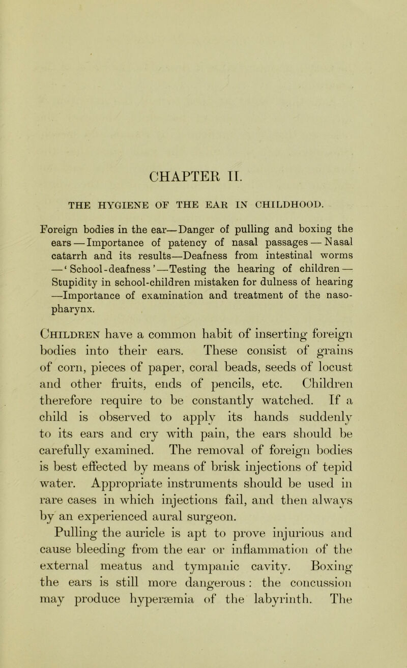 THE HYGIENE OF THE EAR IN CHILDHOOD. Foreign bodies in the ear—Danger of pulling and boxing the ears—Importance of patency of nasal passages — Nasal catarrh and its results—Deafness from intestinal worms — ‘ School-deafness ’—Testing the hearing of children — Stupidity in school-children mistaken for dulness of hearing —Importance of examination and treatment of the naso- pharynx. Children have a common habit of inserting foreign bodies into their ears. These consist of grains of corn, pieces of paper, coral beads, seeds of locust and other fruits, ends of pencils, etc. Children therefore require to be constantly watched. If a child is observed to apply its hands suddenly to its ears and cry with pain, the ears should be carefully examined. The removal of foreign bodies is best effected by means of brisk injections of tepid water. Appropriate instruments should be used in rare cases in which injections fail, and then always by an experienced aural surgeon. Pulling the auricle is apt to prove injurious and cause bleeding from the ear or inflammation of the external meatus and tympanic cavity. Boxing the ears is still more dangerous: the concussion may produce hypersemia of the labyrinth. The