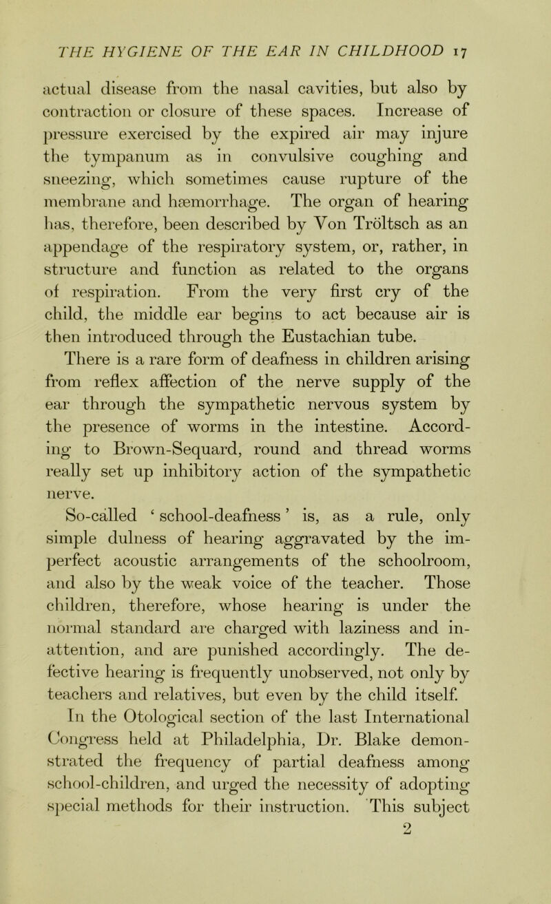 actual disease from the nasal cavities, but also by contraction or closure of these spaces. Increase of pressure exercised by the expired air may injure the tympanum as in convulsive coughing and sneezing, which sometimes cause rupture of the membrane and haemorrhage. The organ of hearing lias, therefore, been described by Yon Troltsch as an appendage of the respiratory system, or, rather, in structure and function as related to the organs of respiration. From the very first cry of the child, the middle ear begins to act because air is then introduced through the Eustachian tube. There is a rare form of deafness in children arising from reflex affection of the nerve supply of the ear through the sympathetic nervous system by the presence of worms in the intestine. Accord- ing to Brown-Sequard, round and thread worms really set up inhibitory action of the sympathetic nerve. So-called £ school-deafness ’ is, as a rule, only simple dulness of hearing aggravated by the im- perfect acoustic arrangements of the schoolroom, and also by the weak voice of the teacher. Those children, therefore, whose hearing is under the normal standard are charged with laziness and in- attention, and are punished accordingly. The de- fective hearing is frequently unobserved, not only by teachers and relatives, but even by the child itself. In the Otological section of the last International Congress held at Philadelphia, Dr. Blake demon- strated the frequency of partial deafness among school-children, and urged the necessity of adopting special methods for their instruction. This subject