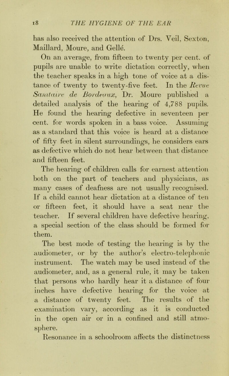 has also received the attention of Drs. Veil, Sexton, Mail] ard, Moure, and Gelle. On an average, from fifteen to twenty per cent, of pupils are unable to write dictation correctly, when the teacher speaks in a high tone of voice at a dis- tance of twenty to twenty-five feet. In the Revue Sanitaire de Bordeaux, Dr. Moure published a detailed analysis of the hearing of 4,788 pupils. He found the hearing defective in seventeen per cent, for words spoken in a bass voice. Assuming as a standard that this voice is heard at a distance of fifty feet in silent surroundings, he considers ears as defective which do not hear between that distance and fifteen feet. The hearing of children calls for earnest attention both on the part of teachers and physicians, as many cases of deafness are not usually recognised. If a child cannot hear dictation at a distance of ten or fifteen feet, it should have a seat near the teacher. If several children have defective hearing, a special section of the class should be formed for them. The best mode of testing the hearing is by the audiometer, or by the author’s electro-telephonic instrument. The watch may be used instead of the audiometer, and, as a general rule, it may be taken that persons who hardly hear it a distance of four inches have defective hearing: for the voice at a distance of twenty feet. The results of the tj examination vary, according as it is conducted in the open air or in a confined and still atmo- sphere. Resonance in a schoolroom affects the distinctness