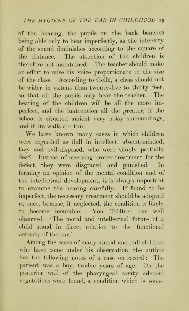 of the hearing, the pupils on the back benches being able only to hear imperfectly, as the intensity of the sound diminishes according to the square of the distance. The attention of the children is therefore not maintained. The teacher should make an effort to raise his voice proportionate to the size of the class. According to Gelle, a class should not be wider in extent than twenty-five to thirty feet, so that all the pupils may hear the teacher. The hearing1 of the children will be all the more im- perfect, and the inattention all the greater, if the school is situated amidst very noisy surroundings, and if its walls are thin. We have known many cases in which children were regarded as dull in intellect, absent-minded, lazy and evil-disposed, who were simply partially deaf. Instead of receiving proper treatment for the defect, they were disgraced and punished. In forming an opinion of the mental condition and of the intellectual development, it is always important to examine the hearing carefully. If found to be imperfect, the necessary treatment should be adopted at once, because, if neglected, the condition is likely to become incurable. Yon Troltsch has well observed : ‘ The moral and intellectual future of a child stand in direct relation to the functional activity of the ear.’ Among the cases of many stupid and dull children who have come under his observation, the author has the following notes of a case on record : ‘ The patient was a boy, twelve years of age. On the posterior wall of the pharyngeal cavity adenoid vegetations were found, a condition which is some-