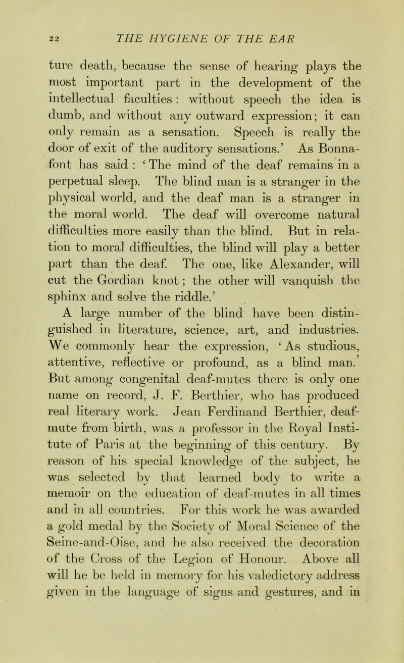 ture death, because the sense of hearing plays the most important part in the development of the intellectual faculties: without speech the idea is dumb, and without any outward expression; it can only remain as a sensation. Speech is really the door of exit of the auditory sensations.’ As Bonna- font has said : ‘ The mind of the deaf remains in a perpetual sleep. The blind man is a stranger in the physical world, and the deaf man is a stranger in the moral world. The deaf will overcome natural difficulties more easily than the blind. But in rela- tion to moral difficulties, the blind will play a better part than the deaf. The one, like Alexander, will cut the Gordian knot; the other will vanquish the sphinx and solve the riddle.’ A large number of the blind have been distin- guished in literature, science, art, and industries. We commonly hear the expression, ‘ As studious, attentive, reflective or profound, as a blind man. But among congenital deaf-mutes there is only one name on record, J. F. Berthier, who has produced real literary work. Jean Ferdinand Berthier, deaf- mute from birth, was a professor in the Boyal Insti- tute of Paris at the beginning of this century. By reason of his special knowledge of the subject, he was selected by that learned body to write a memoir on the education of deaf-mutes in all times and in all countries. For this work he was awarded a gold medal by the Society of Moral Science of the Seine-and-Oise, and he also received the decoration of the Cross of the Legion of Honour. Above all will he be held in memory for his valedictory address given in the language of signs and gestures, and in