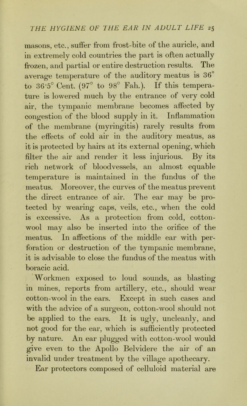 masons, etc., suffer from frost-bite of the auricle, and in extremely cold countries the part is often actually frozen, and partial or entire destruction results. The average temperature of the auditory meatus is 36° to 36’5° Cent. (97° to 98° Fah.). If this tempera- ture is lowered much by the entrance of very cold air, the tympanic membrane becomes affected by congestion of the blood supply in it. Inflammation of the membrane (myringitis) rarely results from the effects of cold air in the auditory meatus, as it is protected by hairs at its external opening, which filter the air and render it less injurious. By its rich network of bloodvessels, an almost equable temperature is maintained in the fundus of the meatus. Moreover, the curves of the meatus prevent the direct entrance of air. The ear may be pro- tected by wearing caps, veils, etc., when the cold is excessive. As a protection from cold, cotton- wool may also be inserted into the orifice of the meatus. In affections of the middle ear with per- foration or destruction of the tympanic membrane, it is advisable to close the fundus of the meatus with boracic acid. Workmen exposed to loud sounds, as blasting- in mines, reports from artillery, etc., should wear cotton-wool in the ears. Except in such cases and with the advice of a surgeon, cotton-wool should not be applied to the ears. It is ugly, uncleanly, and not good for the ear, which is sufficiently protected by nature. An ear plugged with cotton-wool would give even to the Apollo Belvidere the air of an invalid under treatment by the village apothecary. Ear protectors composed of celluloid material are