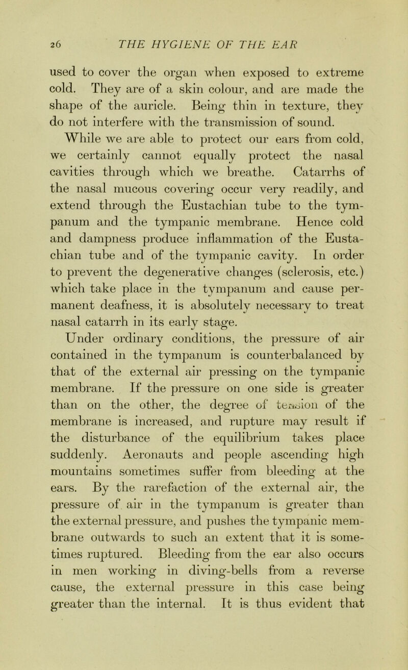 used to cover the organ when exposed to extreme cold. They are of a skin colour, and are made the shape of the auricle. Being thin in texture, they do not interfere with the transmission of sound. While we are able to protect our ears from cold, we certainly cannot equally protect the nasal cavities through which we breathe. Catarrhs of the nasal mucous covering occur very readily, and extend through the Eustachian tube to the tym- panum and the tympanic membrane. Hence cold and dampness produce inflammation of the Eusta- chian tube and of the tympanic cavity. In order to prevent the degenerative changes (sclerosis, etc.) which take place in the tympanum and cause per- manent deafness, it is absolutelv necessarv to treat nasal catarrh in its early stage. Under ordinary conditions, the pressure of air contained in the tympanum is counterbalanced by that of the external air pressing on the tympanic membrane. If the pressure on one side is greater than on the other, the degree of tension of the membrane is increased, and rupture may result if the disturbance of the equilibrium takes place suddenly. Aeronauts and people ascending high mountains sometimes suffer from bleeding at the ears. By the rarefaction of the external air, the pressure of air in the tympanum is greater than the external pressure, and pushes the tympanic mem- brane outwards to such an extent that it is some- times ruptured. Bleeding from the ear also occurs in men working: in divino--bells from a reverse cause, the external pressure in this case being greater than the internal. It is thus evident that