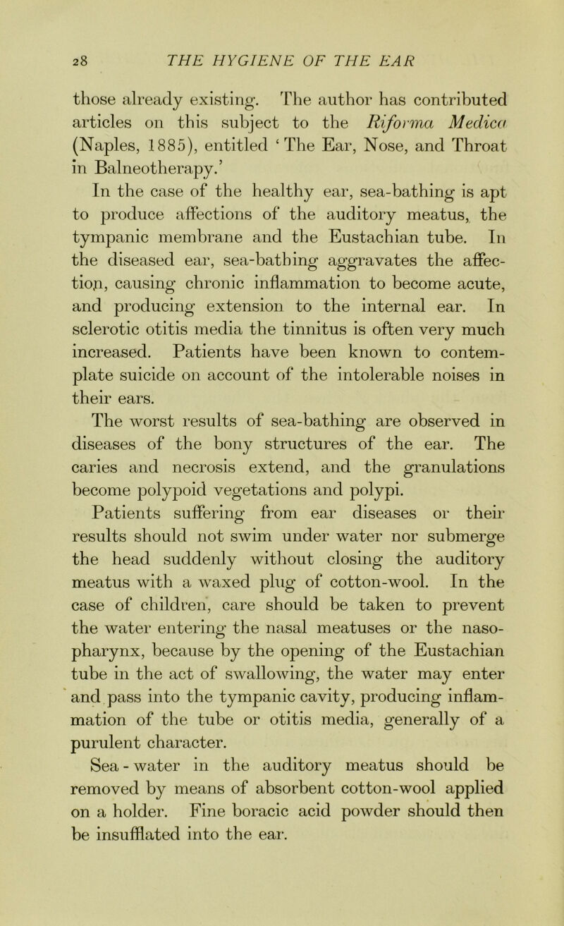 those already existing. The author has contributed articles on this subject to the Riforma Medico (Naples, 1885), entitled ‘The Ear, Nose, and Throat in Balneotherapy.’ In the case of the healthy ear, sea-bathing is apt to produce affections of the auditory meatus, the tympanic membrane and the Eustachian tube. In the diseased ear, sea-bathing aggravates the affec- tion, causing chronic inflammation to become acute, and producing extension to the internal ear. In sclerotic otitis media the tinnitus is often very much increased. Patients have been known to contem- plate suicide on account of the intolerable noises in their ears. The worst results of sea-bathing are observed in diseases of the bony structures of the ear. The caries and necrosis extend, and the granulations become polypoid vegetations and polypi. Patients suffering from ear diseases or their results should not swim under water nor submerge the head suddenly without closing the auditory meatus with a waxed plug of cotton-wool. In the case of children, care should be taken to prevent the water entering the nasal meatuses or the naso- pharynx, because by the opening of the Eustachian tube in the act of swallowing, the water may enter and pass into the tympanic cavity, producing inflam- mation of the tube or otitis media, generally of a purulent character. Sea - water in the auditory meatus should be removed by means of absorbent cotton-wool applied on a holder. Fine boracic acid powder should then be insufflated into the ear.