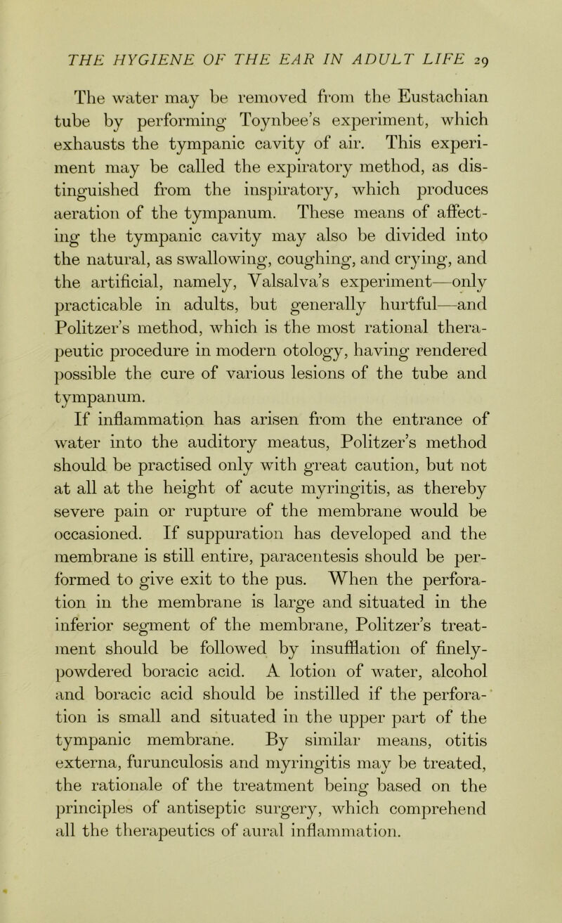 The water may be removed from the Eustachian tube by performing Toynbee’s experiment, which exhausts the tympanic cavity of air. This experi- ment may be called the expiratory method, as dis- tinguished from the inspiratory, which produces aeration of the tympanum. These means of affect- ing the tympanic cavity may also be divided into the natural, as swallowing, coughing, and crying, and the artificial, namely, Valsalva’s experiment—only practicable in adults, but generally hurtful—and Politzer’s method, which is the most rational thera- peutic procedure in modern otology, having rendered possible the cure of various lesions of the tube and tympanum. If inflammation has arisen from the entrance of water into the auditory meatus, Politzer’s method should be practised only with great caution, but not at all at the height of acute myringitis, as thereby severe pain or rupture of the membrane would be occasioned. If suppuration has developed and the membrane is still entire, paracentesis should be per- formed to give exit to the pus. When the perfora- tion in the membrane is large and situated in the inferior segment of the membrane, Politzer’s treat- ment should be followed by insufflation of finely- powdered boracic acid. A lotion of water, alcohol and boracic acid should be instilled if the perfora- tion is small and situated in the upper part of the tympanic membrane. P>y similar means, otitis externa, furunculosis and myringitis may be treated, the rationale of the treatment being- based on the principles of antiseptic surgery, which comprehend all the therapeutics of aural inflammation.