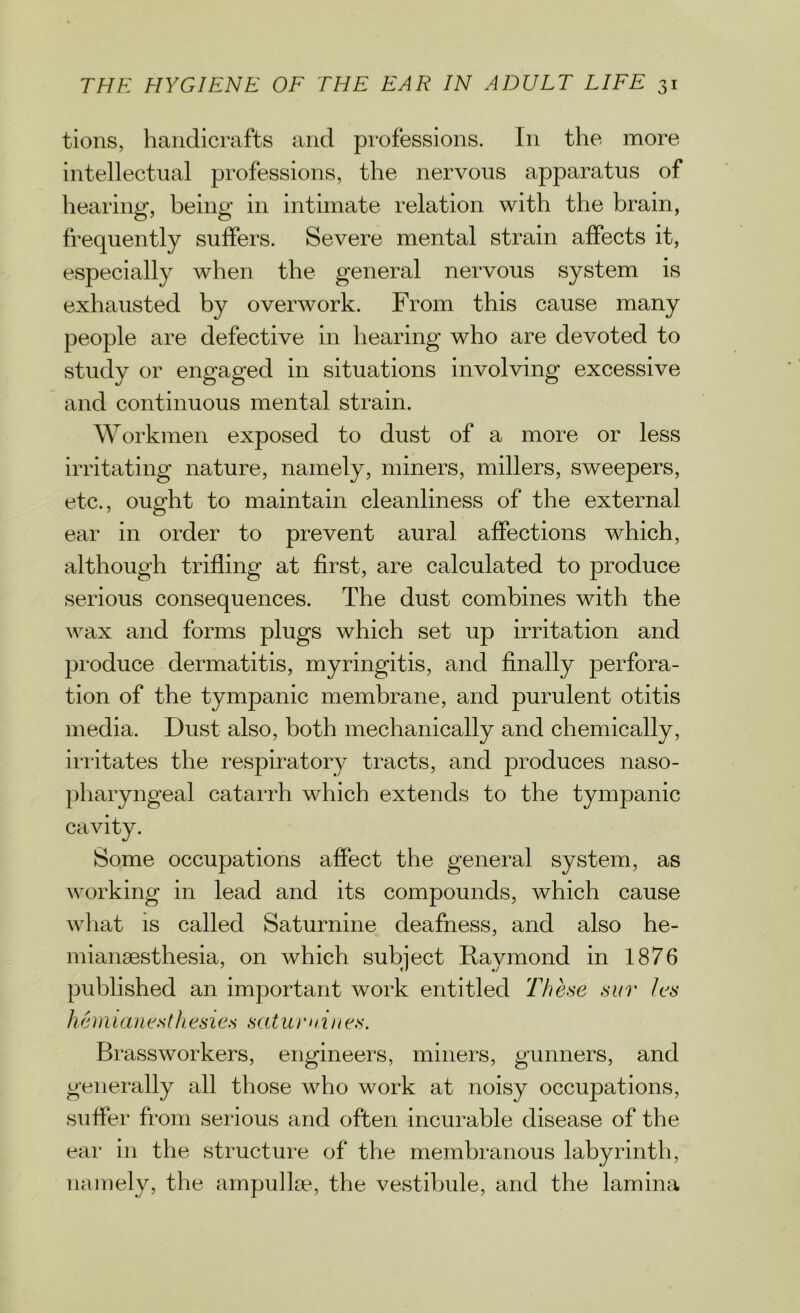 tions, handicrafts and professions. In the more intellectual professions, the nervous apparatus of hearing, being in intimate relation with the brain, frequently suffers. Severe mental strain affects it, especially when the general nervous system is exhausted by overwork. From this cause many people are defective in hearing who are devoted to study or engaged in situations involving excessive and continuous mental strain. Workmen exposed to dust of a more or less irritating nature, namely, miners, millers, sweepers, etc., ought to maintain cleanliness of the external ear in order to prevent aural affections which, although trifling at first, are calculated to produce serious consequences. The dust combines with the wax and forms plugs which set up irritation and produce dermatitis, myringitis, and finally perfora- tion of the tympanic membrane, and purulent otitis media. Dust also, both mechanically and chemically, irritates the respiratory tracts, and produces naso- pharyngeal catarrh which extends to the tympanic cavity. Some occupations affect the general system, as working in lead and its compounds, which cause what is called Saturnine deafness, and also he- mianaesthesia, on which subject Raymond in 1876 published an important work entitled These sur lets liemianesthesies saturnines. Brassworkers, engineers, miners, gunners, and generally all those who work at noisy occupations, suffer from serious and often incurable disease of the ear in the structure of the membranous labyrinth, namely, the ampullae, the vestibule, and the lamina
