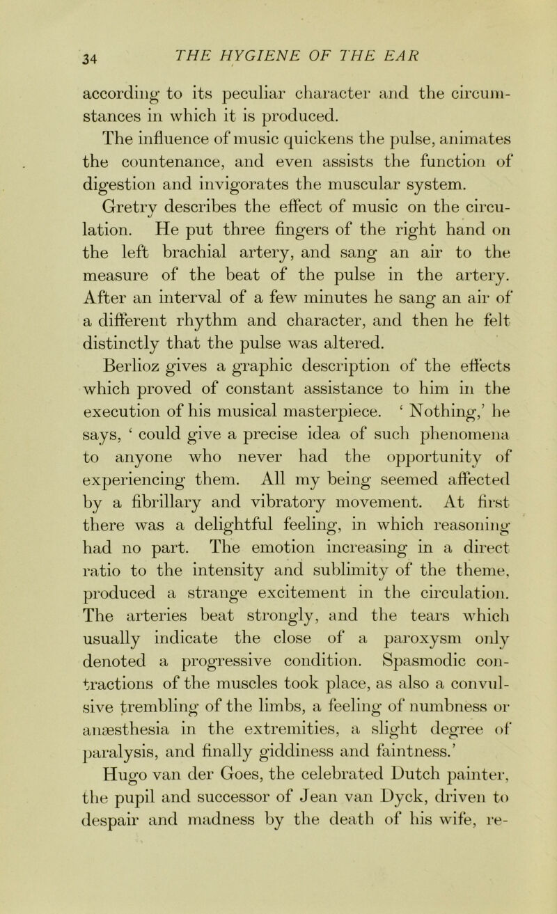 according to its peculiar character and the circum- stances in which it is produced. The influence of music quickens the pulse, animates the countenance, and even assists the function of digestion and invigorates the muscular system. Gretry describes the effect of music on the circu- lation. He put three fingers of the right hand on the left brachial artery, and sang an air to the measure of the beat of the pulse in the artery. After an interval of a few minutes he sang an air of a different rhythm and character, and then he felt distinctly that the pulse was altered. Berlioz gives a graphic description of the effects which proved of constant assistance to him in the execution of his musical masterpiece. ‘ Nothing,’ he says, ‘ could give a precise idea of such phenomena to anyone who never had the opportunity of experiencing them. All my being seemed affected by a fibrillary and vibratory movement. At first there was a delightful feeling, in which reasoning had no part. The emotion increasing in a direct ratio to the intensity and sublimity of the theme, produced a strange excitement in the circulation. The arteries beat strongly, and the tears which usually indicate the close of a paroxysm only denoted a progressive condition. Spasmodic con- tractions of the muscles took place, as also a convul- sive trembling of the limbs, a feeling of numbness or anaesthesia in the extremities, a slight degree of paralysis, and finally giddiness and faintness.’ Hugo van der Goes, the celebrated Dutch painter, the pupil and successor of Jean van Dyck, driven to despair and madness by the death of his wife, re-