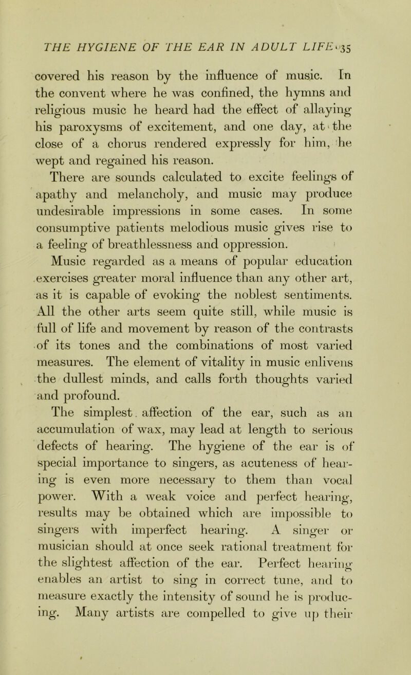 covered his reason by the influence of music. In the convent where he was confined, the hymns and religious music he heard had the effect of allaying his paroxysms of excitement, and one day, at the close of a chorus rendered expressly for him, he wept and regained his reason. There are sounds calculated to excite feelings of apathy and melancholy, and music may produce undesirable impressions in some cases. In some consumptive patients melodious music gives rise to a feeling of breathlessness and oppression. Music regarded as a means of popular education exercises greater moral influence than any other art, as it is capable of evoking the noblest sentiments. All the other arts seem quite still, while music is full of life and movement by reason of the contrasts of its tones and the combinations of most varied measures. The element of vitality in music enlivens the dullest minds, and calls forth thoughts varied and profound. The simplest. affection of the ear, such as an accumulation of wax, may lead at length to serious defects of hearing. The hygiene of the ear is of special importance to singers, as acuteness of heal - ing is even more necessary to them than vocal power. With a weak voice and perfect hearing, results may be obtained which are impossible to singers with imperfect hearing. A singer or musician should at once seek rational treatment for the slightest affection of the ear. Perfect hearing' enables an artist to sing in correct tune, and to measure exactly the intensity of sound he is produc- ing. Many artists are compelled to give up their