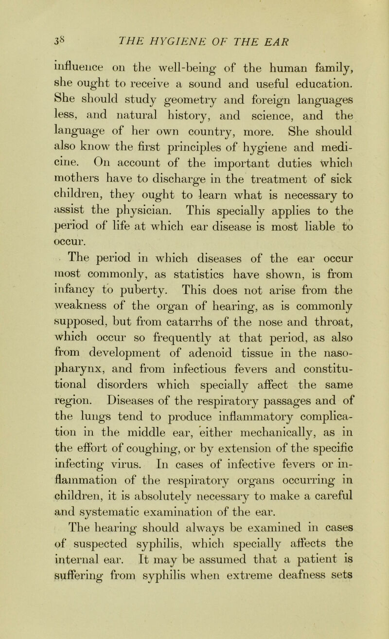 influence on the well-being of the human family, she ought to receive a sound and useful education. She should study geometry and foreign languages less, and natural history, and science, and the language of her own country, more. She should also know the first principles of hygiene and medi- cine. On account of the important duties which mothers have to discharge in the treatment of sick children, they ought to learn what is necessary to assist the physician. This specially applies to the period of life at which ear disease is most liable to occur. The period in which diseases of the ear occur most commonly, as statistics have shown, is from infancy to puberty. This does not arise from the weakness of the organ of hearing, as is commonly supposed, but from catarrhs of the nose and throat, which occur so frequently at that period, as also from development of adenoid tissue in the naso- pharynx, and from infectious fevers and constitu- tional disorders which specially affect the same region. Diseases of the respiratory passages and of the lungs tend to produce inflammatory complica- tion in the middle ear, either mechanically, as in the effort of coughing, or by extension of the specific infecting virus. In cases of infective fevers or in- flammation of the respiratory organs occurring in children, it is absolutelv necessary to make a careful and systematic examination of the ear. The hearing should always be examined in cases of suspected syphilis, which specially affects the internal ear. It may be assumed that a patient is suffering from syphilis when extreme deafness sets