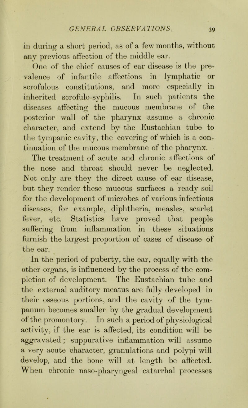 in during a short period, as of a few months, without any previous affection of the middle ear. One of the chief causes of ear disease is the pre- valence of infantile affections in lymphatic or scrofulous constitutions, and more especially in inherited scrofulo-syphilis. In such patients the diseases affecting the mucous membrane of the posterior wall of the pharynx assume a chronic character, and extend by the Eustachian tube to the tympanic cavity, the covering of which is a con- tinuation of the mucous membrane of the pharynx. The treatment of acute and chronic affections of the nose and throat should never be neglected. Not only are they the direct cause of ear disease, but they render these mucous surfaces a ready soil for the development of microbes of various infectious diseases, for example, diphtheria, measles, scarlet fever, etc. Statistics have proved that people suffering from inflammation in these situations furnish the largest proportion of cases of disease of the ear. In the period of puberty, the ear, equally with the other organs, is influenced by the process of the com- pletion of development. The Eustachian tube and the external auditory meatus are fully developed in their osseous portions, and the cavity of the tym- panum becomes smaller by the gradual development of the promontory. In such a period of physiological activity, if the ear is affected, its condition will be aggravated; suppurative inflammation will assume a very acute character, granulations and polypi will develop, and the bone will at length be affected. When chronic naso-pharyngeal catarrhal processes