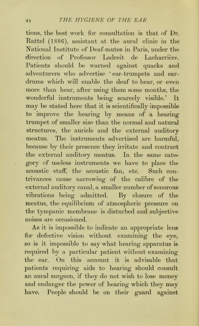 tions, the best work for consultation is that of Dr. Battel (1886), assistant at the aural clinic in the National Institute of Deaf-mutes in Paris, under the direction of Professor Ladreit de Lacharriere. Patients should be warned against quacks and adventurers who advertise ‘ ear-trumpets and ear- drums which will enable the deaf to hear, or even more than hear, after using them some months, the wonderful instruments being scarcely visible.’ It may be stated here that it is scientifically impossible to improve the hearing by means of a hearing trumpet of smaller size than the normal and natural structures, the auricle and the external auditory meatus. The instruments advertised are harmful, because by their presence they irritate and contract the external auditory meatus. In the same cate- gory of useless instruments we have to place the acoustic staff, the acoustic fan, etc. Such con- trivances cause narrowing of the calibre of the external auditory canal, a smaller number of sonorous vibrations being admitted. By closure of the meatus, the equilibrium of atmospheric pressure on the tympanic membrane is disturbed and subjective noises are occasioned. As it is impossible to indicate an appropriate lens for defective vision without examining the eye, so is it impossible to say what hearing apparatus is required by a particular patient without examining the ear. On this account it is advisable that patients requiring aids to hearing should consult an aural surgeon, if they do not wish to lose money and endanger the power of hearing which they may have. People should be on their guard against