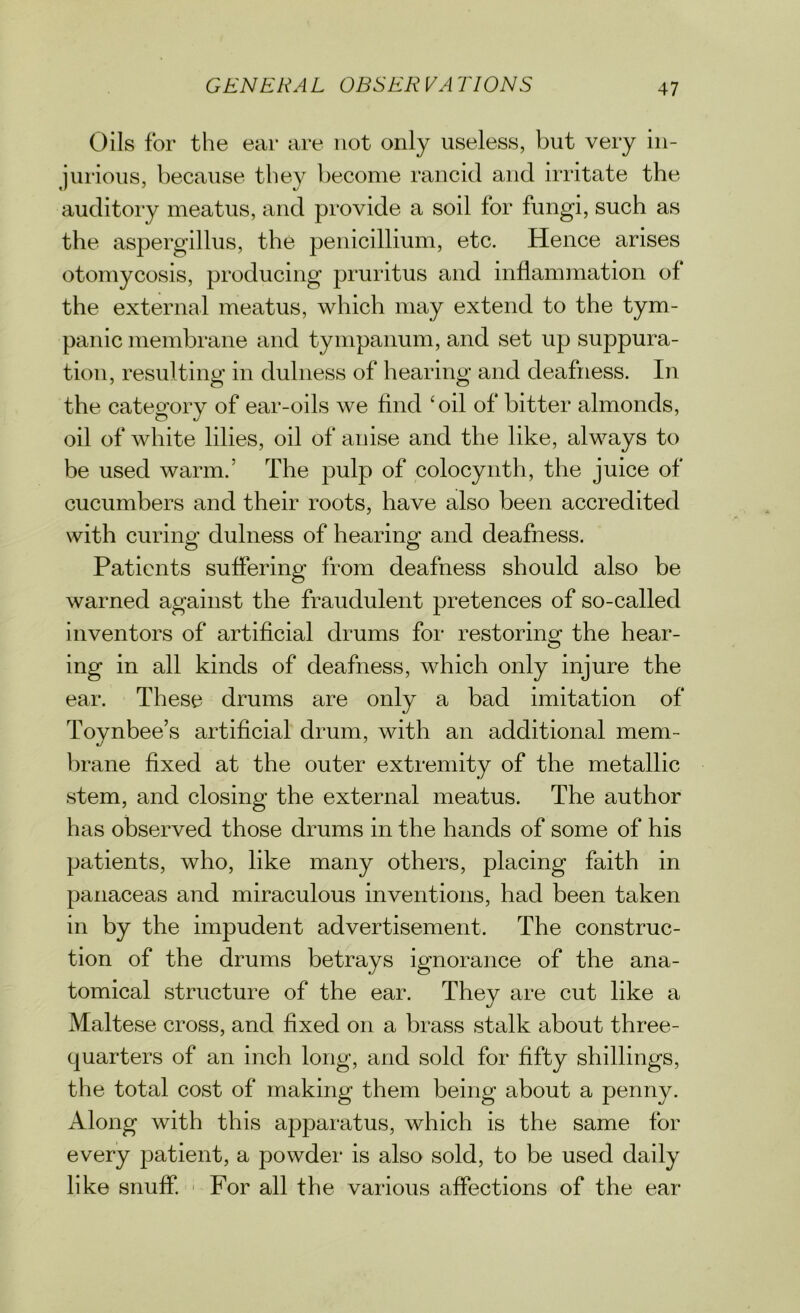 Oils for the ear are not only useless, but very in- jurious, because they become rancid and irritate the auditory meatus, and provide a soil for fungi, such as the aspergillus, the penicillium, etc. Hence arises otomycosis, producing pruritus and inflammation of the external meatus, which may extend to the tym- panic membrane and tympanum, and set up suppura- tion, resulting in dulness of hearing and deafness. In the category of ear-oils we find 'oil of bitter almonds, oil of white lilies, oil of anise and the like, always to be used warm.* The pulp of colocynth, the juice of cucumbers and their roots, have also been accredited with curing dulness of hearing and deafness. Patients suffering from deafness should also be warned against the fraudulent pretences of so-called inventors of artificial drums for restoring the hear- ing in all kinds of deafness, which only injure the ear. These drums are only a bad imitation of Toynbee’s artificial drum, with an additional mem- brane fixed at the outer extremity of the metallic stem, and closing the external meatus. The author has observed those drums in the hands of some of his patients, who, like many others, placing faith in panaceas and miraculous inventions, had been taken in by the impudent advertisement. The construc- tion of the drums betrays ignorance of the ana- tomical structure of the ear. They are cut like a Maltese cross, and fixed on a brass stalk about three- quarters of an inch long, and sold for fifty shillings, the total cost of making them being about a penny. Along with this apparatus, which is the same for every patient, a powder is also sold, to be used daily like snuff. For all the various affections of the ear