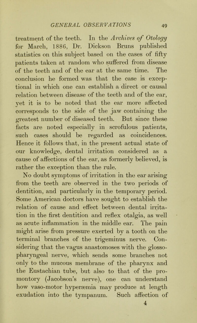 treatment of the teeth. In the Archives of Otology for March, 1886, Dr. Dickson Bruns published statistics on this subject based on the cases of fifty patients taken at random who suffered from disease of the teeth and of the ear at the same time. The conclusion he formed was that the case is excep- tional in which one can establish a direct or causal relation between disease of the teeth and of the ear, yet it is to be noted that the ear more affected corresponds to the side of the jaw containing the greatest number of diseased teeth. But since these facts are noted especially in scrofulous patients, such cases should be regarded as coincidences. Hence it follows that, in the present actual state of our knowledge, dental irritation considered as a cause of affections of the ear, as formerly believed, is rather the exception than the rule. No doubt symptoms of irritation in the ear arising from the teeth are observed in the two periods of dentition, and particularly in the temporary period. Some American doctors have sought to establish the relation of cause and effect between dental irrita- tion in the first dentition and reflex otalgia, as well as acute inflammation in the middle ear. The pain might arise from pressure exerted by a tooth on the terminal branches of the trigeminus nerve. Con- sidering that the vagus anastomoses with the glosso- pharyngeal nerve, which sends some branches not only to the mucous membrane of the pharynx and the Eustachian tube, but also to that of the pro- montory (Jacobson’s nerve), one can understand how vaso-motor hypersemia may produce at length exudation into the tympanum. Such affection of 4