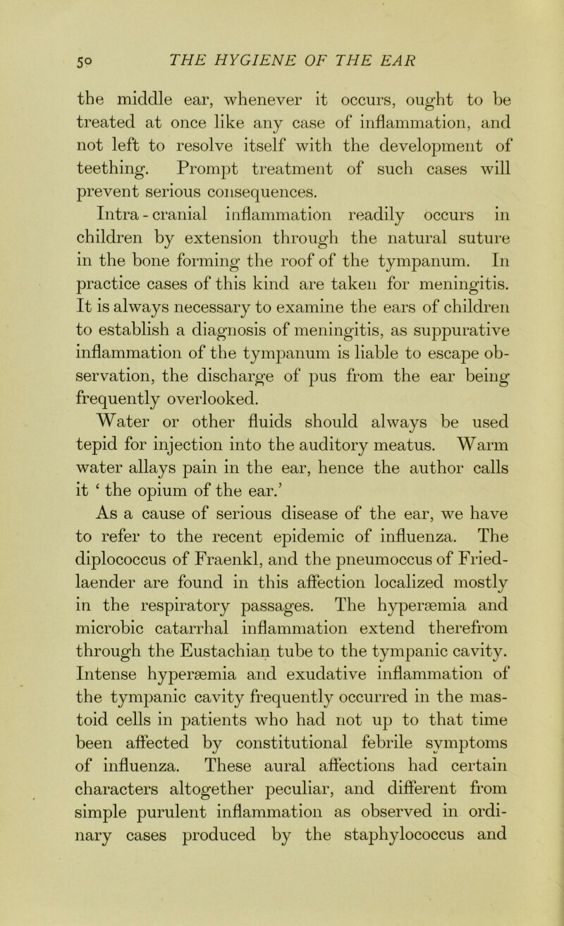 the middle ear, whenever it occurs, ought to be treated at once like any case of inflammation, and not left to resolve itself with the development of teething. Prompt treatment of such cases will prevent serious consequences. Intra - cranial inflammation readily occurs in children by extension through the natural suture in the bone forming the roof of the tympanum. In practice cases of this kind are taken for meningitis. It is always necessary to examine the ears of children to establish a diagnosis of meningitis, as suppurative inflammation of the tympanum is liable to escape ob- servation, the discharge of pus from the ear being frequently overlooked. Water or other fluids should always be used tepid for injection into the auditory meatus. Warm water allays pain in the ear, hence the author calls it ‘ the opium of the ear.’ As a cause of serious disease of the ear, we have to refer to the recent epidemic of influenza. The diplococcus of Fraenkl, and the pneumoccus of Fried- laencler are found in this affection localized mostly in the respiratory passages. The hypersemia and microbic catarrhal inflammation extend therefrom through the Eustachian tube to the tympanic cavity. Intense hyperaemia and exudative inflammation of the tympanic cavity frequently occurred in the mas- toid cells in patients who had not up to that time been affected by constitutional febrile symptoms of influenza. These aural affections had certain characters altogether peculiar, and different from simple purulent inflammation as observed in ordi- nary cases produced by the staphylococcus and