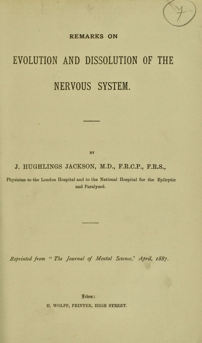 REMARKS ON EVOLUTION AND DISSOLUTION OF THE NERVOUS SYSTEM. BY J. HUGHLINGS JACKSON, M.D., F.R.C.P., F.E.S., Physician to the London Hospital and to the National Hospital for the Epileptic and Paralysed. Reprinted from “ The Journal of Mental Science,” April, 1887. i’cfots: H. WOLFF, PRINTER, HIGH STREET.