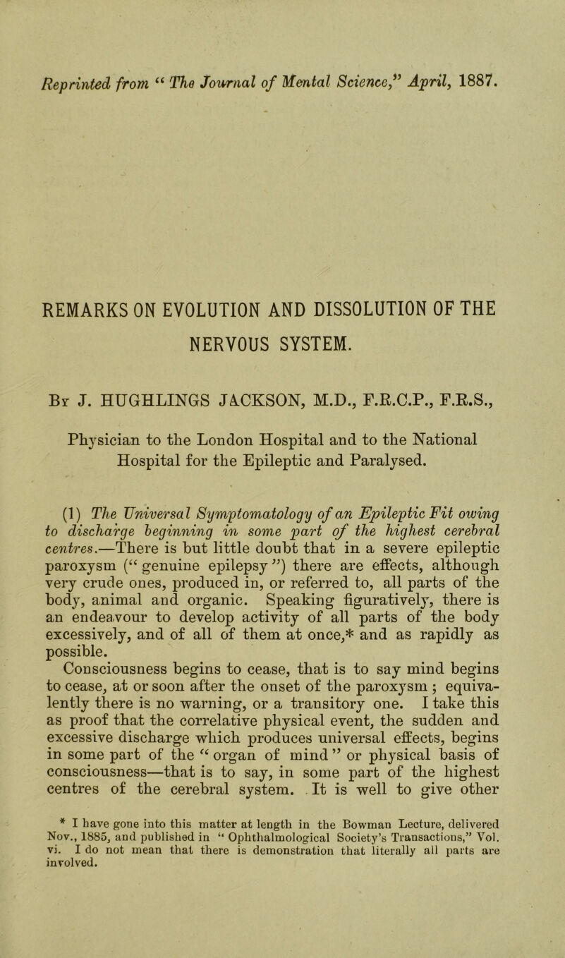 Reprinted from “ The Journal of Mental Science,” April, 1887. REMARKS ON EVOLUTION AND DISSOLUTION OF THE NERVOUS SYSTEM. Br J. HUGHLINGS JACKSON, M.D., F.R.C.P., F.R.S., Physician to the London Hospital and to the National Hospital for the Epileptic and Paralysed. (1) The Universal Symptomatology of an Epileptic Fit owing to discharge beginning in some part of the highest cerebral centres.—There is but little donbt that in a severe epileptic paroxysm (“ genuine epilepsy ) there are effects, although very crude ones, produced in, or referred to, all parts of the body, animal and organic. Speaking figuratively, there is an endeavour to develop activity of all parts of the body excessively, and of all of them at once,* and as rapidly as possible. Consciousness begins to cease, that is to say mind begins to cease, at or soon after the onset of the paroxysm ; equiva- lently there is no warning, or a transitory one. I take this as proof that the correlative physical event, the sudden and excessive discharge which produces universal effects, begins in some part of the “ organ of mind99 or physical basis of consciousness—that is to say, in some part of the highest centres of the cerebral system. It is well to give other * I have gone into this matter at length in the Bowman Lecture, delivered Nov., 1885, and published in “ Ophthalmological Society’s Transactions,” Vol. vi. I do not mean that there is demonstration that literally all parts are involved.